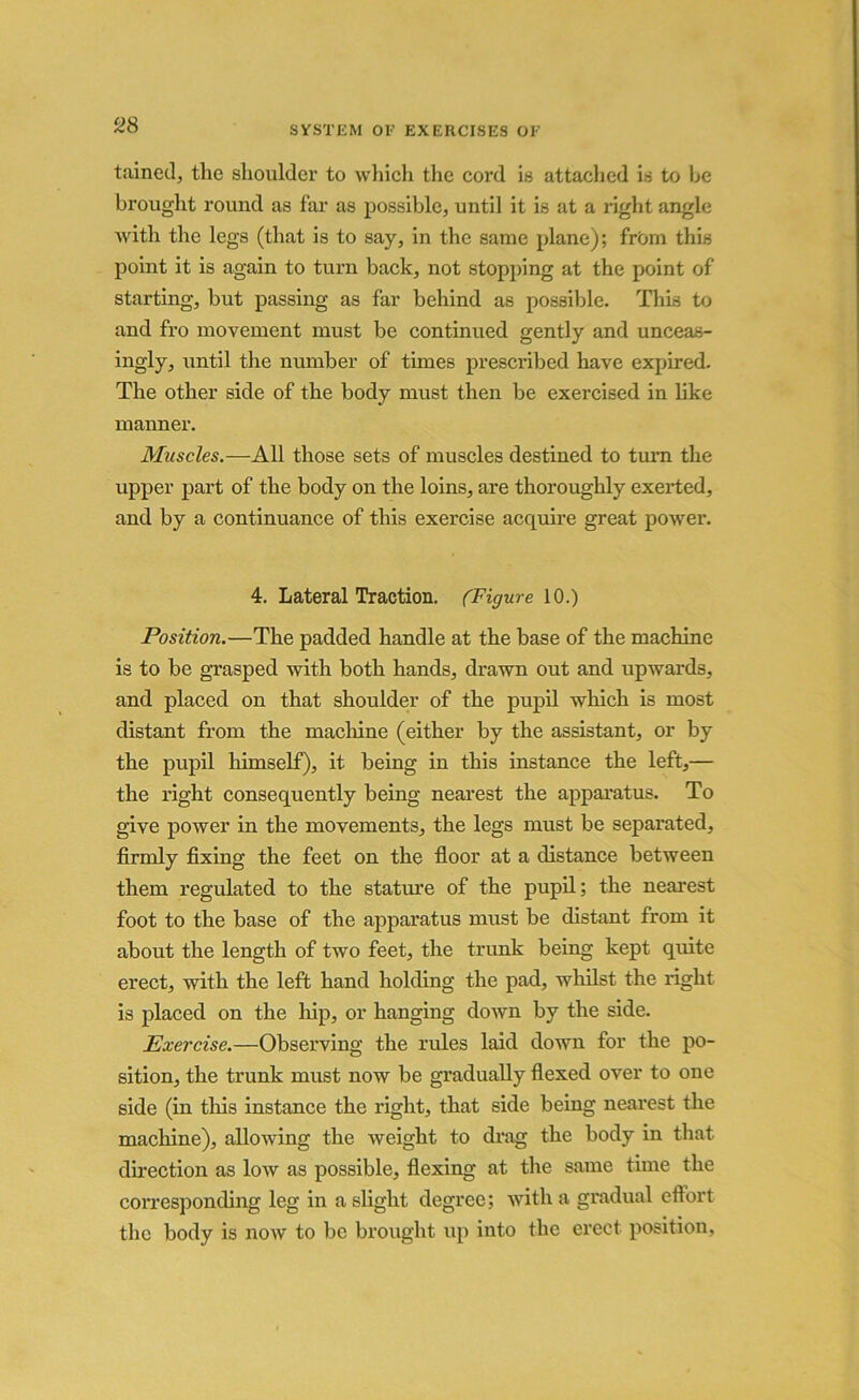 ‘28 tained, the shoulder to which the cord is attached is to he brought round as far as possible, until it is at a right angle with the legs (that is to say, in the same plane); from this point it is again to turn back, not stopping at the point of starting, but passing as far behind as possible. This to and fro movement must be continued gently and unceas- ingly, until the number of times prescribed have expired. The other side of the body must then be exercised in like manner. Muscles.—All those sets of muscles destined to turn the upper part of the body on the loins, are thoroughly exerted, and by a continuance of this exercise acquire great power. 4. Lateral Traction. (Figure 10.) Position.—The padded handle at the base of the machine is to be grasped with both hands, drawn out and upwards, and placed on that shoulder of the pupil which is most distant from the machine (either by the assistant, or by the pupil himself), it being in this instance the left,— the right consequently being nearest the apparatus. To give power in the movements, the legs must be separated, firmly fixing the feet on the floor at a distance between them regulated to the stature of the pupil; the nearest foot to the base of the apparatus must be distant from it about the length of two feet, the trunk being kept quite erect, with the left hand holding the pad, whilst the right is placed on the hip, or hanging down by the side. Exercise.—Observing the rules laid down for the po- sition, the trunk must now be gradually flexed over to one side (in this instance the right, that side being nearest the machine), allowing the weight to drag the body in that direction as low as possible, flexing at the same time the corresponding leg in a slight degree; with a gradual effort the body is now to be brought up into the erect position,