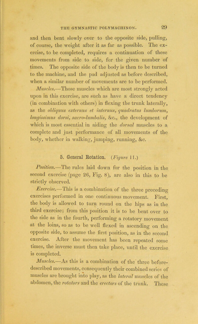 and then bent slowly over to the opposite side, pulling, of course, the weight after it as far as possible. The ex- ercise, to be completed, requires a continuation of these movements from side to side, for the given number of times. The opposite side of the body is then to be turned to the machine, and the pad adjusted as before described, when a similar number of movements are to be performed. Muscles.—Those muscles which are most strongly acted upon in this exercise, are such as have a direct tendency (in combination with others) in flexing the trunk laterally, as the obliquus externus et interims, quadratics lumborum, longissimus dor si, sacro-lumbalis, &c., the development of which is most essential in aiding the dorsal muscles to a complete and just performance of all movements of the body, whether in walking, jumping, running, &c. 5. General Rotation. (Figure 11.) Position.—The rules laid down for the position in the second exercise (page 26, Fig. 8), are also in this to be strictly observed. Exercise.—This is a combination of the three preceding- exercises performed in one continuous movement. First, the body is allowed to turn round on the hips as in the third exercise; from this position it is to be bent over to the side as in the fourth, performing a rotatory movement at the loins, so as to be well flexed in ascending* on the a opposite side, to assume the first position, as in the second exercise. After the movement has been repeated some times, the inverse must then take place, until the exercise is completed. Muscles.—As this is a combination of the ’ three before- described movements, consequently their combined series of muscles arc brought into play, as the lateral muscles of the abdomen, the rotators and the erectors of the trunk. These