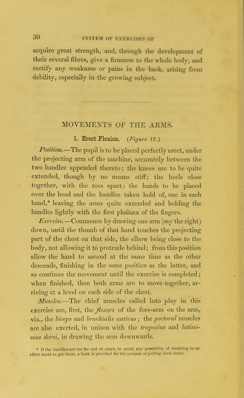 acquire great strength, and, through the development of their several fibres, give a firmness to the whole body, and rectify any weakness or pains in the back, arising from debility, especially in the growing subject. MOVEMENTS OF THE AEMS. 1. Erect Flexion. (Figure 12.) Position.—The pupil is to be placed perfectly erect, under the projecting arm of the machine, accurately between the two handles appended thereto; the knees are to be quite extended, though by no means stiff; the heels close together, with the toes apart; the hands to be placed over the head and the handles taken hold of, one in each hand,* leaving the arms quite extended and holding the handles lightly with the first phalanx of the fingers. Exercise.—Connnence by drawing one arm (say the right) down, until the thumb of that hand touches the projecting part of the chest on that side, the elbow being close to the body, not allowing it to protrude behind; from this position allow the hand to ascend at the same time as the other descends, finishing in the same position as the latter, and so continue the movement until the exercise is completed; when finished, then both arms are to move together, ar- riving at a level on each side of the chest. Muscles.—The chief muscles called into play in this exercise are, first, the Jlexors of the fore-arm on the arm, viz., the biceps and brachialis anticus ; the pectoral muscles are also exerted, in unison with the trapezius and latissi- mus dorsi, in drawing the arm downwards. * If the handles are too far out of reach, to avoid any possibility of straining in an effort made to get them, a hook is provided for the purpose of pulling them down.