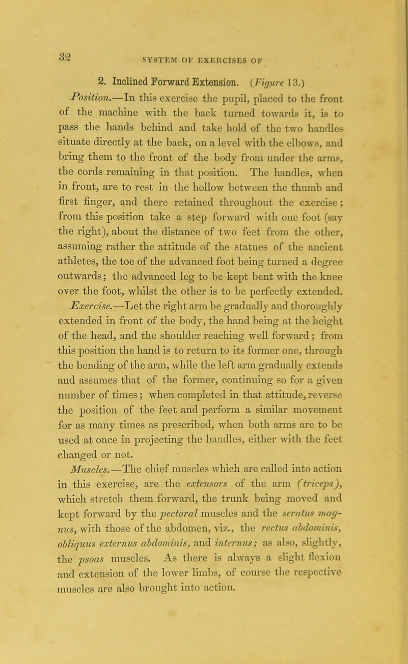 SYSTEM OF EXERCISES OF 2. Inclined Forward Extension. (Figure 13.) Position.—In this exercise the pupil, placed to the front of the machine with the back turned towards it, is to pass the hands behind and take hold of the two handles situate directly at the back, on a level with the elbows, and bring them to the front of the body from under the arms, the cords remaining in that position. The handles, when in front, are to rest in the hollow between the thumb and first finger, and there retained throughout the exercise; from this position take a step forward with one foot (say the right), about the distance of two feet from the other, assuming rather the attitude of the statues of the ancient athletes, the toe of the advanced foot being turned a degree outwards; the advanced leg to be kept bent with the knee over the foot, whilst the other is to be perfectly extended. Exercise.—Let the right arm be gradually and thoroughly extended in front of the body, the hand being at the height of the head, and the shoulder reaching well forward ; from tliis position the hand is to return to its former one, through the bending of the arm, while the left arm gradually extends and assumes that of the former, continuing so for a given number of times; when completed in that attitude, reverse the position of the feet and perform a similar movement for as many times as prescribed, when both arms are to be used at once in projecting the handles, either with the feet changed or not. Muscles.—The chief muscles which are called into action in tliis exercise, are the extensors of the arm (triceps), which stretch them forward, the trunk being moved and kept forward by the pectoral muscles and the scratus mag- nus, with those of the abdomen, viz., the rectus abdominis, obliquus externus abdominis, and interims; as also, slightly, the psoas muscles. As there is always a slight flexion and extension of the lower limbs, of course the respective muscles are also brought into action.