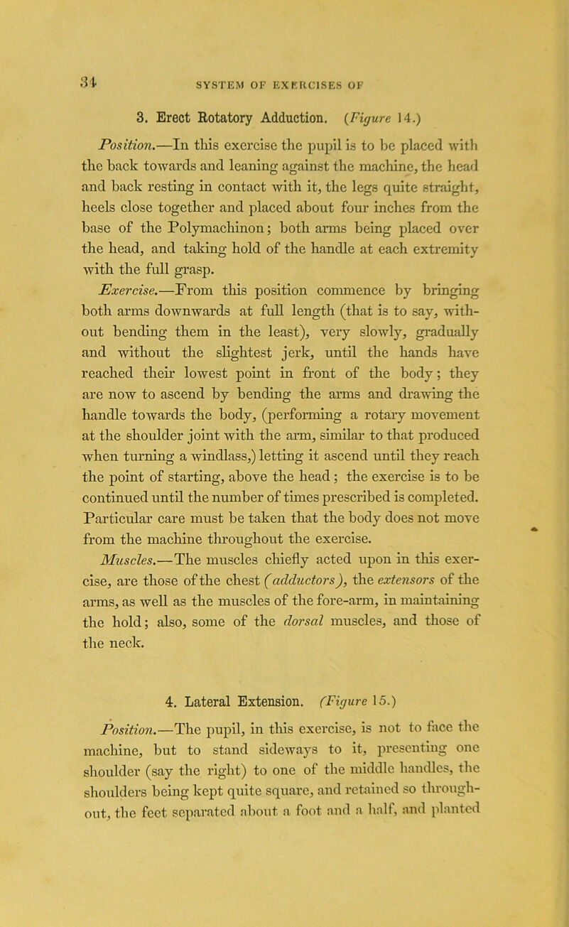 3. Erect Rotatory Adduction. (Figure 14.) Position.—In this exercise the pupil is to be placed with the hack towards and leaning against the machine, the head and back resting in contact with it, the legs quite straight, heels close together and placed about four inches from the base of the Polymachinon; both arms being placed over the head, and taking hold of the handle at each extremity with the full grasp. Exercise.—From this position commence by bringing both arms downwards at full length (that is to say, with- out bending them in the least), very slowly, gradually and without the slightest jerk, until the hands have reached their lowest point in front of the body; they are now to ascend by bending the arms and drawing the handle towards the body, (performing a rotary movement at the shoulder joint with the aim, similar to that produced when turning a windlass,) letting it ascend until they reach the point of starting, above the head; the exercise is to be continued until the number of times prescribed is completed. Particular care must be taken that the body does not move from the machine throughout the exercise. Muscles.—The muscles chiefly acted upon in this exer- cise, are those of the chest (adductors), the extensors of the arms, as well as the muscles of the fore-arm, in maintaining the hold; also, some of the dorsal muscles, and those of the neck. 4. Lateral Extension. (Figure 15.) Position.—The pupil, in this exercise, is not to face the machine, but to stand sideways to it, presenting one shoulder (say the right) to one of the middle handles, the shoulders being kept quite square, and retained so through- out, the feet separated about a foot and a half, and planted