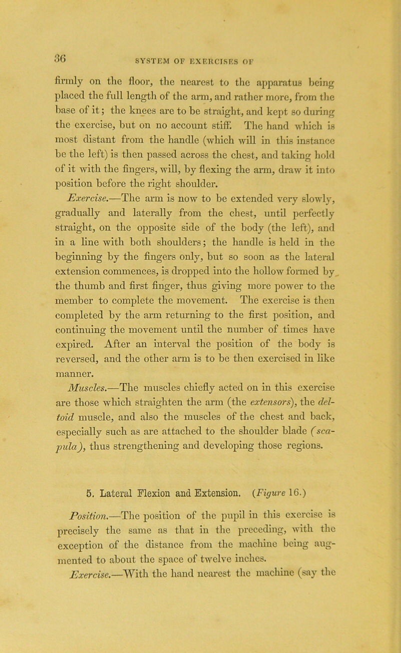 firmly on the floor, the nearest to the apparatus being placed the full length of the arm, and rather more, from the base of it; the knees are to be straight, and kept so during the exercise, but on no account stiff. The hand which is most distant from the handle (which will in this instance be the left) is then passed across the chest, and taking hold of it with the fingers, will, by flexing the arm, draw it into position before the right shoulder. Exercise.—The arm is now to be extended very slowly, gradually and laterally from the chest, until perfectly straight, on the opposite side of the body (the left), and in a line with both shoulders; the handle is held in the beginning by the fingers only, but so soon as the lateral extension commences, is dropped into the hollow formed by the thumb and first finger, thus giving more power to the member to complete the movement. The exercise is then completed by the arm returning to the first position, and continuing; the movement until the number of times have expired. After an interval the position of the body is reversed, and the other arm is to be then exercised in like manner. Muscles.—The muscles chiefly acted on in this exercise are those winch straighten the arm (the extensors), the del- toid muscle, and also the muscles of the chest and back, especially such as are attached to the shoulder blade (sca- pida), thus strengthening and developing those regions. 5. Lateral Flexion and Extension. {Figure 16.) Position.—The position of the pupil in this exercise is precisely the same as that in the preceding, with the exception of the distance from the machine being aug- mented to about the space of twelve inches. Exercise.—With the hand nearest the machine (say the
