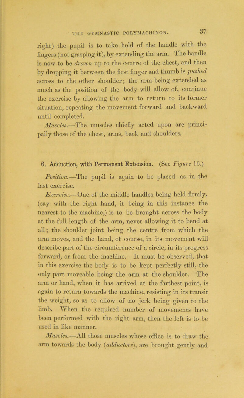right) the pupil is to take hold of the handle with the fingers (not grasping it), by extending the arm. The handle is now to be drcnvn up to the centre of the chest, and then by dropping it between the first finger and thumb is pushed across to the other shoulder; the arm being extended as much as the position of the body will allow of, continue the exercise by allowing the arm to return to its former situation, repeating the movement forward and backward until completed. Muscles.—The muscles chiefly acted upon are princi- pally those of the chest, arms, back and shoulders. 6. Adduction, with Permanent Extension. (See Figure 16.) Position.—The pupil is again to be placed as in the last exercise. Exercise.—One of the middle handles being held firmly, (say with the right hand, it being in this instance the nearest to the machine,) is to be brought across the body at the full length of the arm, never allowing it to bend at all; the shoulder joint being the centre from which the arm moves, and the hand, of course, in its movement will describe part of the circumference of a circle, in its progress forward, or from the machine. It must be observed, that in this exercise the body is to be kept perfectly still, the only part moveable being the arm at the shoulder. The arm or hand, when it has arrived at the farthest point, is again to return towards the machine, resisting in its transit the weight, so as to allow of no jerk being given to the limb. When the required number of movements have been performed with the right arm, then the left is to be used in like manner. Muscles.—All those muscles whose office is to draw the arm towards the body (adductors), are brought gently and