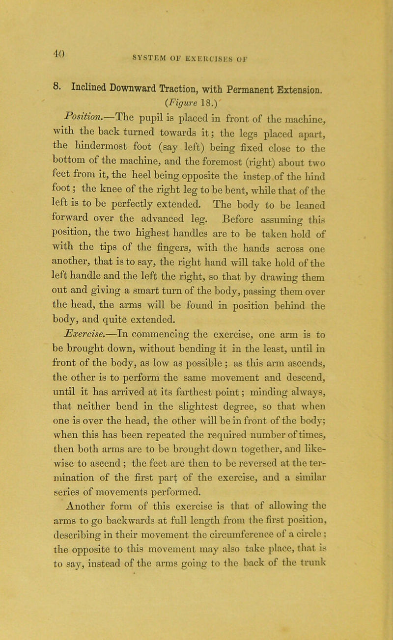 SYSTEM OF EXERCISES OF 8. Inclined Downward Traction, with Permanent Extension. (Figure 18.) Position. The pupil is placed in front of the machine, with the back turned towards it; the legs placed apart, the hindermost foot (say left) being fixed close to the bottom of the machine, and the foremost (right) about two feet from it, the heel being opposite the instep of the hind foot; the knee of the right leg to be bent, while that of the left is to be perfectly extended. The body to be leaned forward over the advanced leg. Before assuming this position, the two highest handles are to be taken hold of with the tips of the fingers, with the hands across one another, that is to say, the right hand will take hold of the left handle and the left the right, so that by drawing them out and giving a smart turn of the body, passing them over the head, the arms will be found in position behind the body, and quite extended. Exercise.—In commencing the exercise, one arm is to be brought down, without bending it in the least, until in front of the body, as low as possible ; as this arm ascends, the other is to perform the same movement and descend, until it has arrived at its farthest point; minding always, that neither bend in the slightest degree, so that when one is over the head, the other will be in front of the body: when this has been repeated the required number of times, then both arms are to be brought down together, and like- wise to ascend ; the feet are then to be reversed at the ter- mination of the first part of the exercise, and a similar series of movements performed. Another form of this exercise is that of allowing the arms to go backwards at full length from the first position, describing in their movement the circumference of a circle : the opposite to this movement may also take place, that is to say, instead of the arms going to the back of the trunk