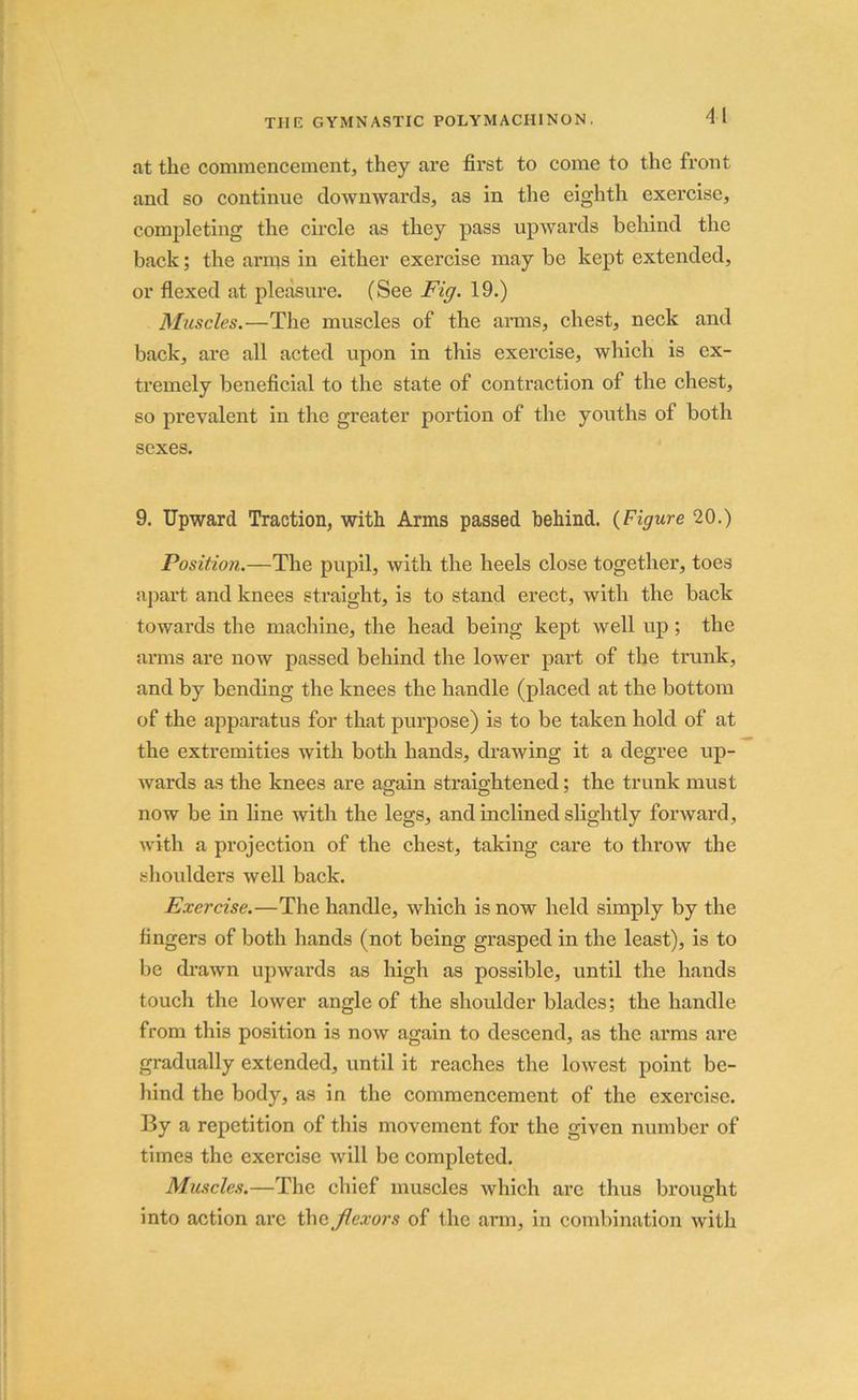 at the commencement, they are first to come to the front and so continue downwards, as in the eighth exercise, completing the circle as they pass upwards behind the back; the arms in either exercise may be kept extended, or flexed at pleasure. (See Fig. 19.) Muscles.—The muscles of the arms, chest, neck and back, are all acted upon in this exercise, which is ex- tremely beneficial to the state of contraction of the chest, so prevalent in the greater portion of the youths of both sexes. 9. Upward Traction, with Arms passed behind. (Figure 20.) Position.—The pupil, with the heels close together, toes apart and knees straight, is to stand erect, with the back towards the machine, the head being kept well up ; the arms are now passed behind the lower part of the trunk, and by bending the knees the handle (placed at the bottom of the apparatus for that purpose) is to be taken hold of at the extremities with both hands, drawing it a degree up- wards as the knees are again straightened; the trunk must now be in fine with the legs, and inclined slightly forward, with a projection of the chest, taking care to throw the shoulders well back. Exercise.—The handle, which is now held simply by the fingers of both hands (not being grasped in the least), is to be drawn upwards as high as possible, until the hands touch the lower angle of the shoulder blades; the handle from this position is now again to descend, as the arms are gradually extended, until it reaches the lowest point be- hind the body, as in the commencement of the exercise. By a repetition of this movement for the given number of times the exercise will be completed. Muscles.—The chief muscles which are thus brought into action are the flexors of the arm, in combination with