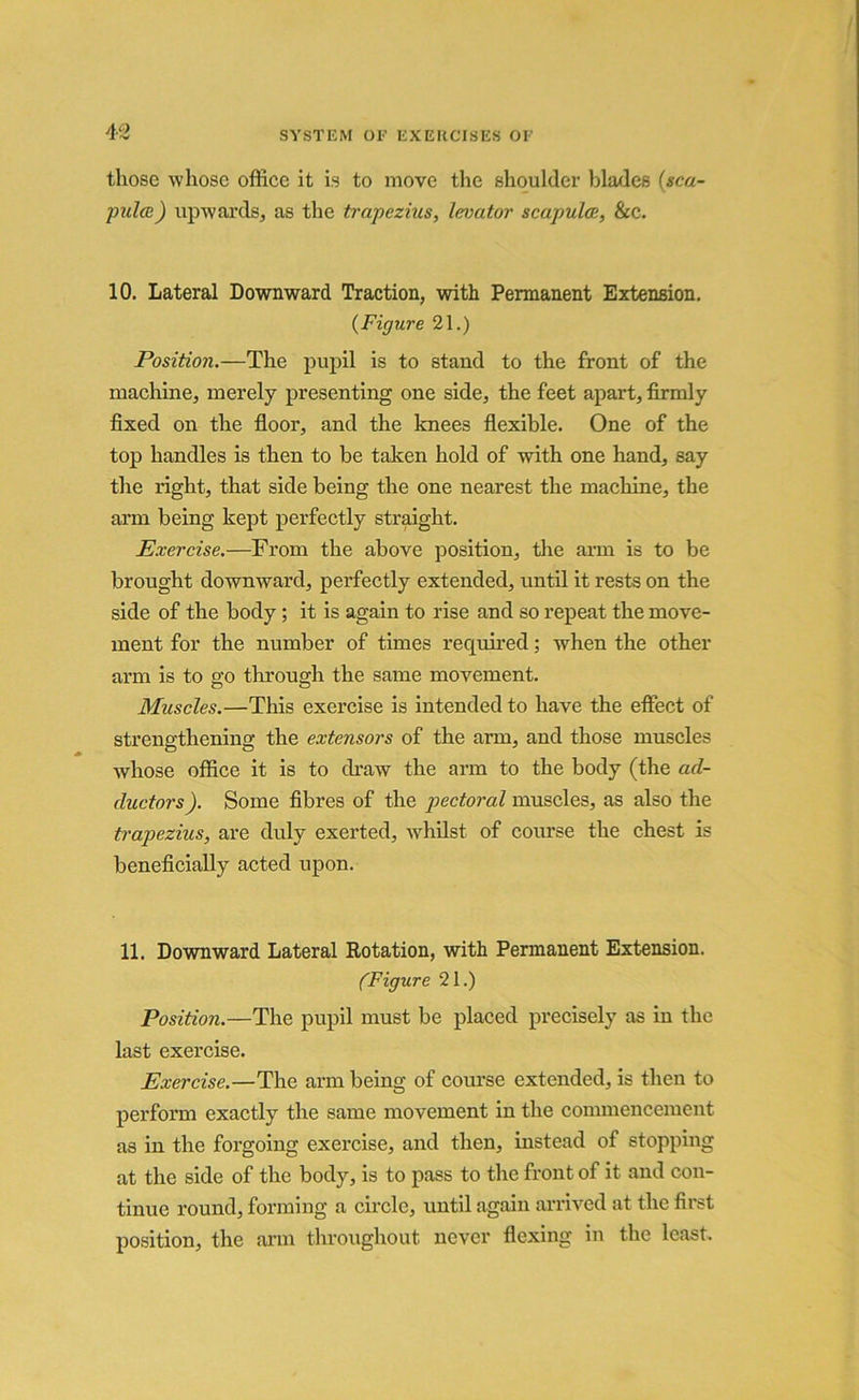 those whose office it is to move the shoulder blades (sca- pulab) upwards, as the trapezius, levator scapula, &c. 10. Lateral Downward Traction, with Permanent Extension. (Figure 21.) Position.—The pupil is to stand to the front of the machine, merely presenting one side, the feet apart, firmly fixed on the floor, and the knees flexible. One of the top handles is then to be taken hold of with one hand, say the right, that side being the one nearest the machine, the arm being kept perfectly straight. Exercise.—From the above position, the arm is to be brought downward, perfectly extended, until it rests on the side of the body; it is again to rise and so repeat the move- ment for the number of times required; when the other arm is to go through the same movement. Muscles.—This exercise is intended to have the effect of strengthening the extensors of the arm, and those muscles whose office it is to draw the arm to the body (the ad- ductors). Some fibres of the pectoral muscles, as also the trapezius, are duly exerted, whilst of course the chest is beneficially acted upon. 11. Downward Lateral Rotation, with Permanent Extension. (Figure 21.) Position.—The pupil must be placed precisely as in the last exercise. Exercise.—The arm being of course extended, is then to perform exactly the same movement in the commencement as in the forgoing exercise, and then, instead of stopping at the side of the body, is to pass to the front of it and con- tinue round, forming a circle, until again arrived at the first position, the arm throughout never flexing in the least.