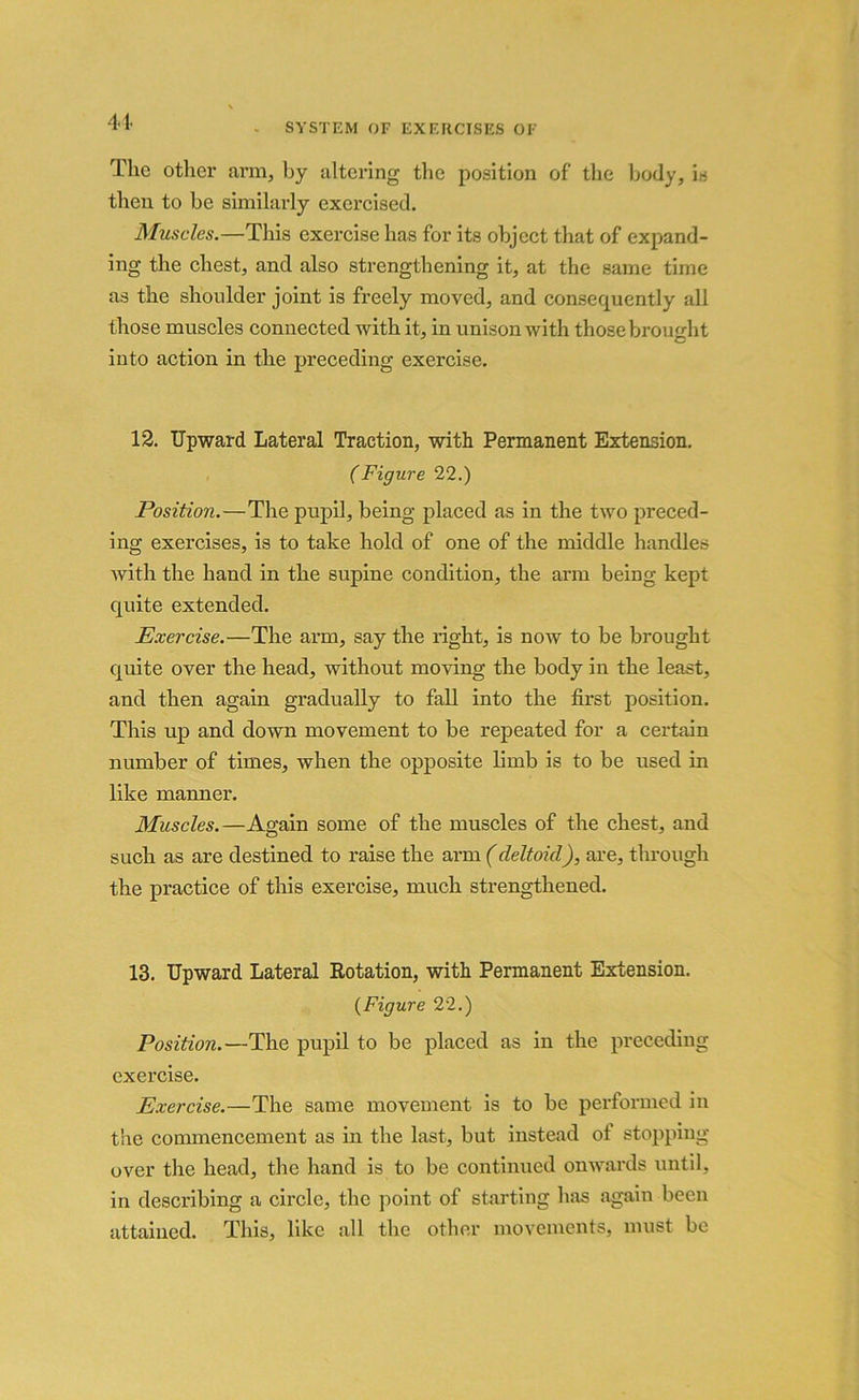 The other arm, by altering the position of the body, is then to be similarly exercised. Muscles.—This exercise has for its object that of expand- ing the chest, and also strengthening it, at the same time as the shoulder joint is freely moved, and consequently all those muscles connected with it, in unison with those brought into action in the preceding exercise. 12. Upward Lateral Traction, with Permanent Extension. (Figure 22.) Position.—The pupil, being placed as in the two preced- ing exercises, is to take hold of one of the middle handles with the hand in the supine condition, the arm being kept quite extended. Exercise.—The arm, say the right, is now to be brought quite over the head, without moving the body in the least, and then again gradually to fall into the first position. This up and down movement to be repeated for a certain number of times, when the opposite limb is to be used in like manner. Muscles.—Again some of the muscles of the chest, and such as are destined to raise the arm (deltoid), are, through the practice of this exercise, much strengthened. 13. Upward Lateral Rotation, with Permanent Extension. {Figure 22.) Position.—The pupil to be placed as in the preceding exercise. Exercise.—The same movement is to be performed in the commencement as in the last, but instead ot stopping over the head, the hand is to be continued onwards until, in describing a circle, the point of starting has again been attained. This, like all the other movements, must be