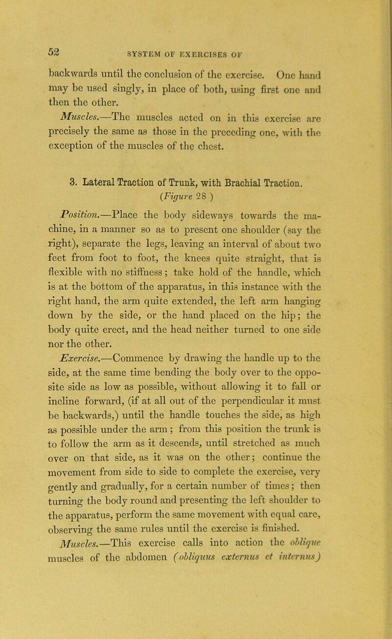 KQ backwards until the conclusion of the exercise. One hand may be used singly, in place of both, using first one and then the other. Muscles.—The muscles acted on in this exercise are precisely the same as those in the preceding one, with the exception of the muscles of the chest. 3. Lateral Traction of Trunk, with Brachial Traction. {Figure 28 ) Position.—Place the body sideways towards the ma- chine, in a manner so as to present one shoulder (say the right), separate the legs, leaving an interval of about two feet from foot to foot, the knees quite straight, that is flexible with no stiffness; take hold of the handle, which is at the bottom of the apparatus, in this instance with the right hand, the arm quite extended, the left arm hanging down by the side, or the hand placed on the hip; the body quite erect, and the head neither turned to one side nor the other. Exercise.—Commence by drawing the handle up to the side, at the same time bending the body over to the oppo- site side as low as possible, without allowing it to fall or incline forward, (if at all out of the perpendicular it must be backwards,) until the handle touches the side, as high as possible under the arm; from this position the trunk is to follow the arm as it descends, until stretched as much over on that side, as it was on the other; continue the movement from side to side to complete the exercise, very gently and gradually, for a certain number of times; then turning the body round and presenting the left shoulder to the apparatus, perform the same movement with equal care, observing the same rules until the exercise is finished. Muscles.—This exercise calls into action the oblique muscles of the abdomen (obliquus externus ct interims)