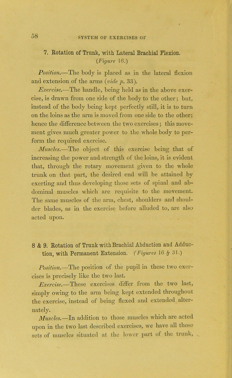 7. Rotation of Trunk, with Lateral Brachial Flexion. (Figure 16.) Position.—The body is placed as in the lateral flexion and extension of the arms (vide p. 33). Exercise.—The handle, being held as in the above exer- cise, is drawn from one side of the body to the other; but, instead of the body being kept perfectly still, it is to turn on the loins as the arm is moved from one side to the other: hence the difference between the two exercises; this move- ment gives much greater power to the whole body to per- form the required exercise. Muscles.—The object of this exercise being that of increasing the power and strength of the loins, it is evident that, through the rotary movement given to the whole trunk on that part, the desired end will be attained by exerting and thus developing those sets of spinal and ab- dominal muscles which are requisite to the movement. The same muscles of the arm, chest, shoulders and shoul- der blades, as in the exercise before alluded to, are also acted upon. 8 & 9. Rotation of Trunk with Brachial Abduction and Adduc- tion, with Permanent Extension. (Figures 16 31.) Position.—The position of the pupil in these two exer- cises is precisely like the two last. Exercise.—These exercises differ from the two last, simply owing to the arm being kept extended throughout the exercise, instead of being flexed and extended alter- nately. Muscles.—In addition to those muscles which are acted upon in the two last described exercises, we have all those sets of muscles situated at the lower part of the trunk,