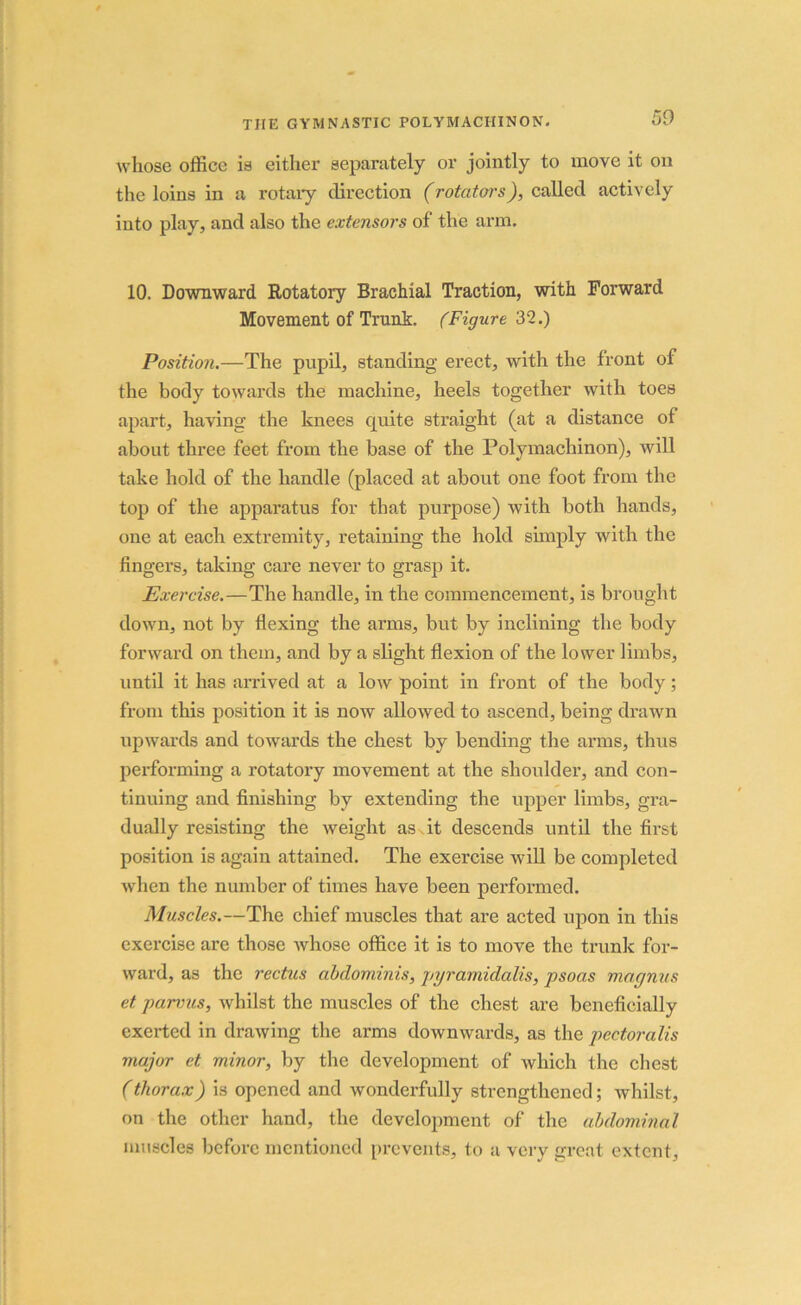 whose office is either separately or jointly to move it on the loins in a rotary direction (rotators), called actively into play, and also the extensors of the arm. 10. Downward Rotatory Brachial Traction, with Forward Movement of Trunk. (Figure 32.) Position.—The pupil, standing erect, with the front of the body towards the machine, heels together with toes apart, having the knees quite straight (at a distance of about three feet from the base of the Polymachinon), will take hold of the handle (placed at about one foot from the top of the apparatus for that purpose) with both hands, one at each extremity, retaining the hold simply with the fingers, taking care never to grasp it. Exercise.—The handle, in the commencement, is brought down, not by flexing the arms, but by inclining the body forward on them, and by a slight flexion of the lower limbs, until it has arrived at a low point in front of the body; from this position it is now allowed to ascend, being drawn upwards and towards the chest by bending the arms, thus performing a rotatory movement at the shoulder, and con- tinuing and finishing by extending the upper limbs, gra- dually resisting the weight as it descends until the first position is again attained. The exercise will be completed when the number of times have been performed. Muscles.—The chief muscles that are acted upon in this exercise are those whose office it is to move the trunk for- ward, as the rectus abdominis, pyramidalis, psoas magnus et parvus, whilst the muscles of the chest are beneficially exerted in drawing the aims downwards, as the pectoralis major et minor, by the development of which the chest (thorax) is opened and wonderfully strengthened; whilst, on the other hand, the development of the abdominal muscles before mentioned prevents, to a very great extent,