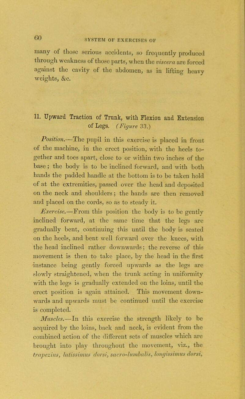 SYSTEM OF EXERCISES OF many of those serious accidents, so frequently produced through weakness of those parts, when the viscera are forced against the cavity of the abdomen, as in lifting heavy weights, &c. 11. Upward Traction of Trunk, with Flexion and Extension of Legs. (Figure 33.) Position.—The pupil in this exercise is placed in front of the machine, in the erect position, with the heels to- gether and toes apart, close to or within two inches of the base; the body is to be inclined forward, and with both hands the padded handle at the bottom is to be taken hold of at the extremities, passed over the head and deposited on the neck and shoulders; the hands are then removed and placed on the cords, so as to steady it. Exercise.—From this position the body is to be gently inclined forward, at the same time that the legs are gradually bent, continuing this until the body is seated on the heels, and bent well forward over the knees, with the head inclined rather downwards ; the reverse of this movement is then to take place, by the head in the first instance being gently forced upwards as the legs are slowly straightened, when the trunk acting in uniformity with the legs is gradually extended on the loins, until the erect position is again attained. This movement down- wards and upwards must be continued until the exercise is completed. Muscles.—In this exercise the strength likely to be acquired by the loins, back and neck, is evident from the combined action of the different sets of muscles which are brought into play throughout the movement, viz., the trapezius, latissimus dors/, sacro-lumbalis, longissimus dorsi,