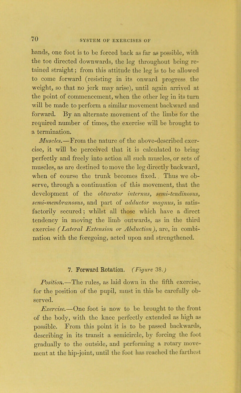 hands, one foot is to be forced back as far as possible, with the toe directed downwards, the leg throughout being re- tained straight; from this attitude the leg is to be allowed to come forward (resisting in its onward progress the weight, so that no jerk may arise), until again arrived at the point of commencement, when the other leg in its turn will be made to perform a similar movement backward and forward. By an alternate movement of the limbs for the required number of times, the exercise will be brought to a termination. Muscles.—From the nature of the above-described exer- cise, it will be perceived that it is calculated to bring perfectly and freely into action all such muscles, or sets of muscles, as are destined to move the leg directly backward, when of course the trunk becomes fixed. Thus we ob- serve, through a continuation of this movement, that the development of the obturator internus, semi-tendinosus, semi-membranosus, and part of adductor magnus, is satis- factorily secured; whilst all those which have a direct tendency in moving the limb outwards, as in the third exercise (Lateral Extension or Abduction), are, in combi- nation with the foregoing, acted upon and strengthened. 7. Forward Rotation. (Figure 38.j Position.—The rules, as laid down in the fifth exercise, for the position of the pupil, must in this be carefully ob- served. Exercise.—One foot is now to be brought to the front of the body, with the knee perfectly extended as high as possible. From this point it is to be passed backwards, describing in its transit a semicircle, by forcing the foot gradually to the outside, and performing a rotary move- ment at the hip-joint, until the foot has reached the farthest