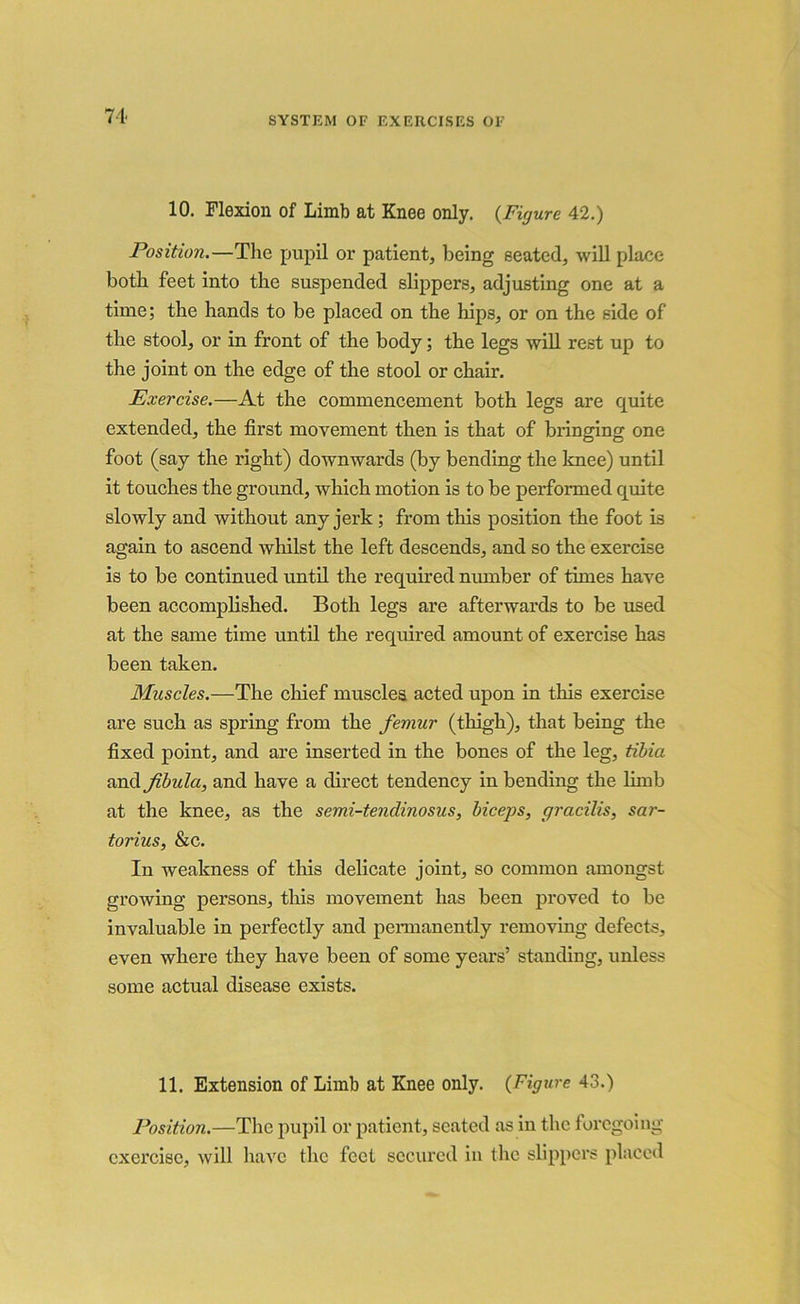 71 10. Flexion of Limb at Knee only. {Figure 42.) Position.—The pupil or patient, being seated, will place both feet into the suspended slippers, adjusting one at a time; the hands to be placed on the hips, or on the side of the stool, or in front of the body; the legs will rest up to the joint on the edge of the stool or chair. Exercise.—At the commencement both legs are quite extended, the first movement then is that of bringing one foot (say the right) downwards (by bending the knee) until it touches the ground, which motion is to be performed quite slowly and without any jerk ; from this position the foot is again to ascend whilst the left descends, and so the exercise is to be continued until the required number of times have been accomplished. Both legs are afterwards to be used at the same time until the required amount of exercise has been taken. Muscles.—The chief muscles acted upon in this exercise are such as spring from the femur (thigh), that being the fixed point, and are inserted in the bones of the leg, tibia and fibula, and have a direct tendency in bending the limb at the knee, as the semi-tendinosus, biceps, gracilis, sar- torius, &c. In weakness of this delicate joint, so common amongst growing persons, this movement has been proved to be invaluable in perfectly and permanently removing defects, even where they have been of some years’ standing, unless some actual disease exists. 11. Extension of Limb at Knee only. (Figure 43.) Position.—The pupil or patient, seated as in the foregoing exercise, will have the feet secured in the slippers placed