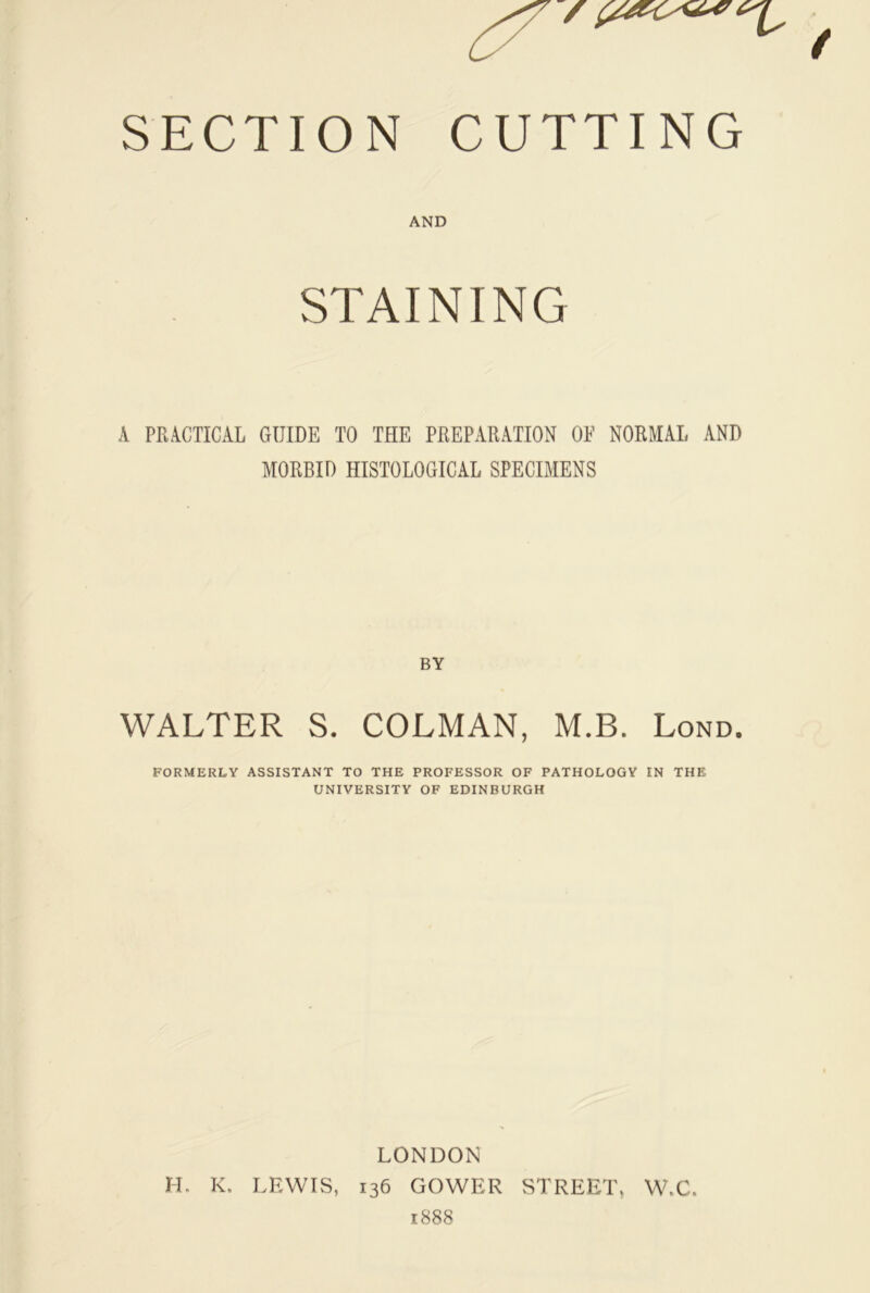 AND STAINING A PRACTICAL GUIDE TO THE PREPARATION OE NORMAL AND MORBID HISTOLOGICAL SPECIMENS BY WALTER S. COLMAN, M.B. Lond. FORMERLY ASSISTANT TO THE PROFESSOR OF PATHOLOGY IN THE UNIVERSITY OF EDINBURGH LONDON H. K. LFAVIS, 136 GOWER STREET, W.C. 1888