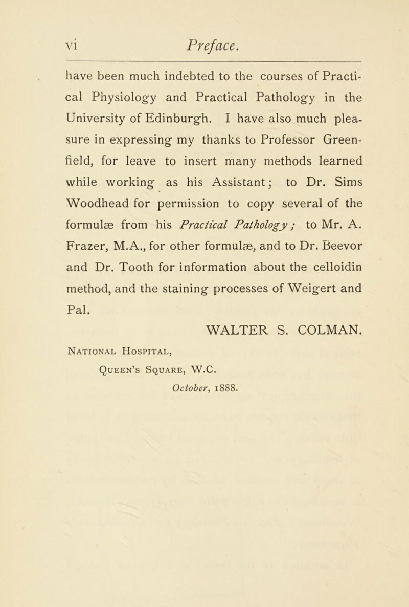 have been much indebted to the courses of Practi- cal Physiology and Practical Pathology in the University of Edinburgh. I have also much plea- sure in expressing my thanks to Professor Green- field, for leave to insert many methods learned while working as his Assistant; to Dr. Sims Woodhead for permission to copy several of the formulae from his Practical Pathology; to Mr. A. Frazer, M.A., for other formulae, and to Dr. Beevor and Dr. Tooth for information about the celloidin method, and the staining processes of Weigert and Pal. WALTER S. COLMAN. National Hospital, Queen’s Square, W.C. October, 1888.