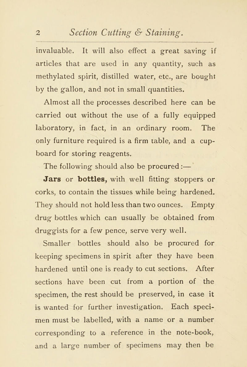 invaluable. It will also effect a great saving if articles that are used in any quantity, such as methylated spirit, distilled water, etc., are bought by the gallon, and not in small quantities. Almost all the processes described here can be carried out without the use of a fully equipped laboratory, in fact, in an ordinary room. The only furniture required is a firm table, and a cup- board for storing reagents. The following should also be procured:— Jars or bottles, with well fitting stoppers or corks, to contain the tissues while being hardened. They should not hold less than two ounces. Empty drug bottles which can usually be obtained from druggists for a few pence, serve very well. Smaller bottles should also be procured for keeping specimens in spirit after they have been hardened until one is ready to cut sections. After sections have been cut from a portion of the specimen, the rest should be preserved, in case it is wanted for further investigation. Each speci- men must be labelled, with a name or a number corresponding to a reference in the note-book, and a large number of specimens may then be