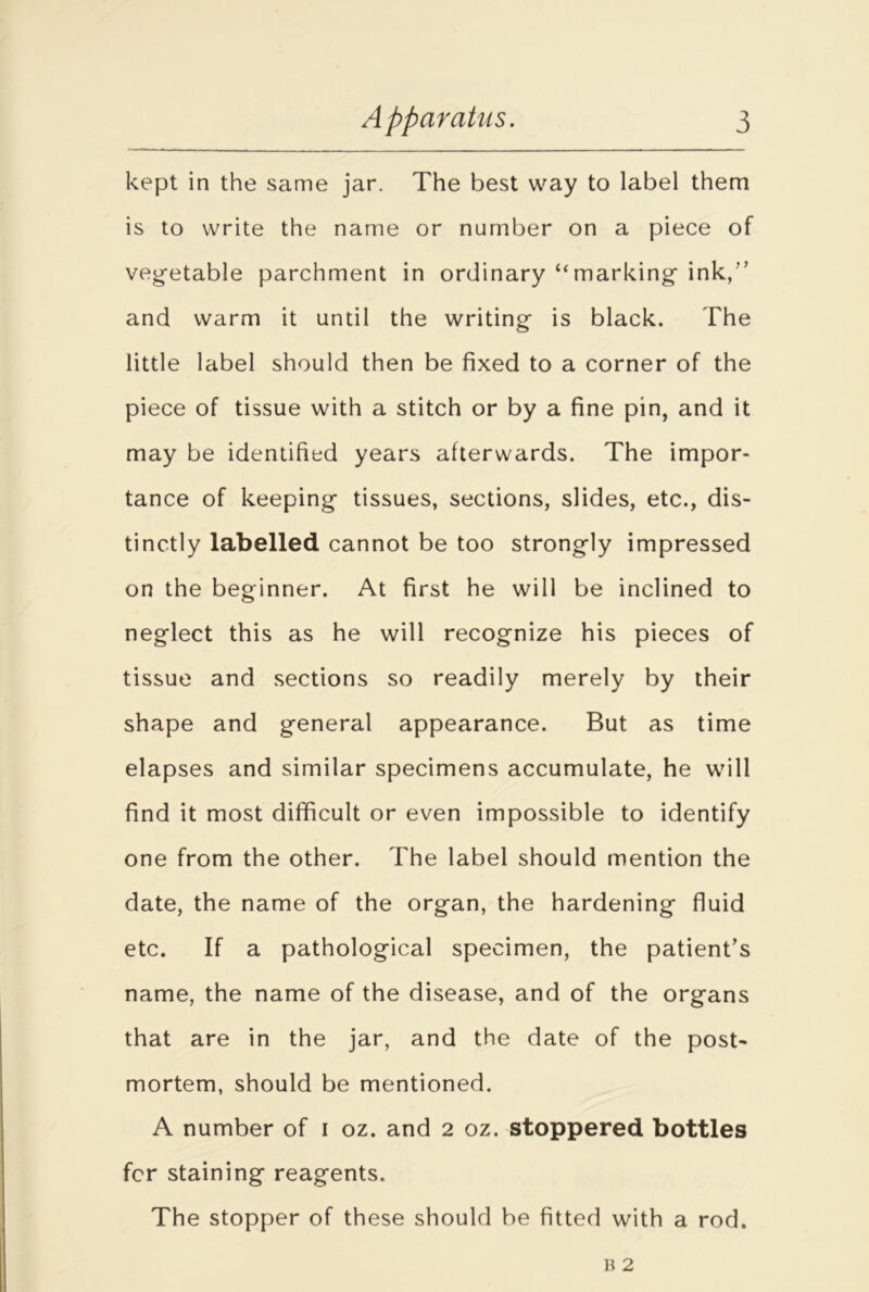 kept in the same jar. The best way to label them is to write the name or number on a piece of veg-etable parchment in ordinary “marking ink, and warm it until the writing is black. The little label should then be fixed to a corner of the piece of tissue with a stitch or by a fine pin, and it may be identified years afterwards. The impor- tance of keeping tissues, sections, slides, etc., dis- tinctly labelled cannot be too strongly impressed on the beginner. At first he will be inclined to neglect this as he will recognize his pieces of tissue and sections so readily merely by their shape and general appearance. But as time elapses and similar specimens accumulate, he will find it most difficult or even impossible to identify one from the other. The label should mention the date, the name of the organ, the hardening fluid etc. If a pathological specimen, the patient’s name, the name of the disease, and of the organs that are in the jar, and the date of the post- mortem, should be mentioned. A number of i oz. and 2 oz. stoppered bottles for staining reagents. The stopper of these should be fitted with a rod.