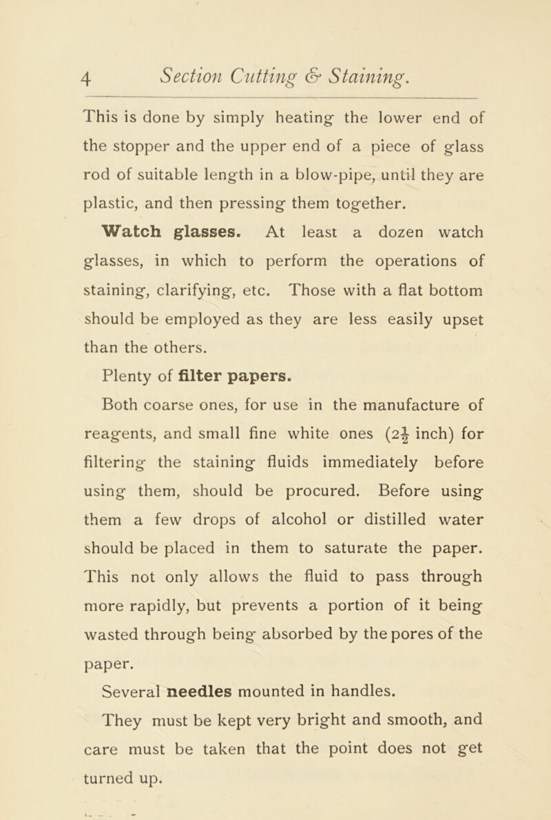 This is done by simply heating- the lower end of the stopper and the upper end of a piece of glass rod of suitable length in a blow-pipe, until they are plastic, and then pressing them together. Watch glasses. At least a dozen watch glasses, in which to perform the operations of staining, clarifying, etc. Those with a flat bottom should be employed as they are less easily upset than the others. Plenty of filter papers. Both coarse ones, for use in the manufacture of reagents, and small fine white ones (2J inch) for filtering the staining fluids immediately before using them, should be procured. Before using them a few drops of alcohol or distilled water should be placed in them to saturate the paper. This not only allows the fluid to pass through more rapidly, but prevents a portion of it being wasted through being' absorbed by the pores of the paper. Several needles mounted in handles. They must be kept very bright and smooth, and care must be taken that the point does not get turned up.