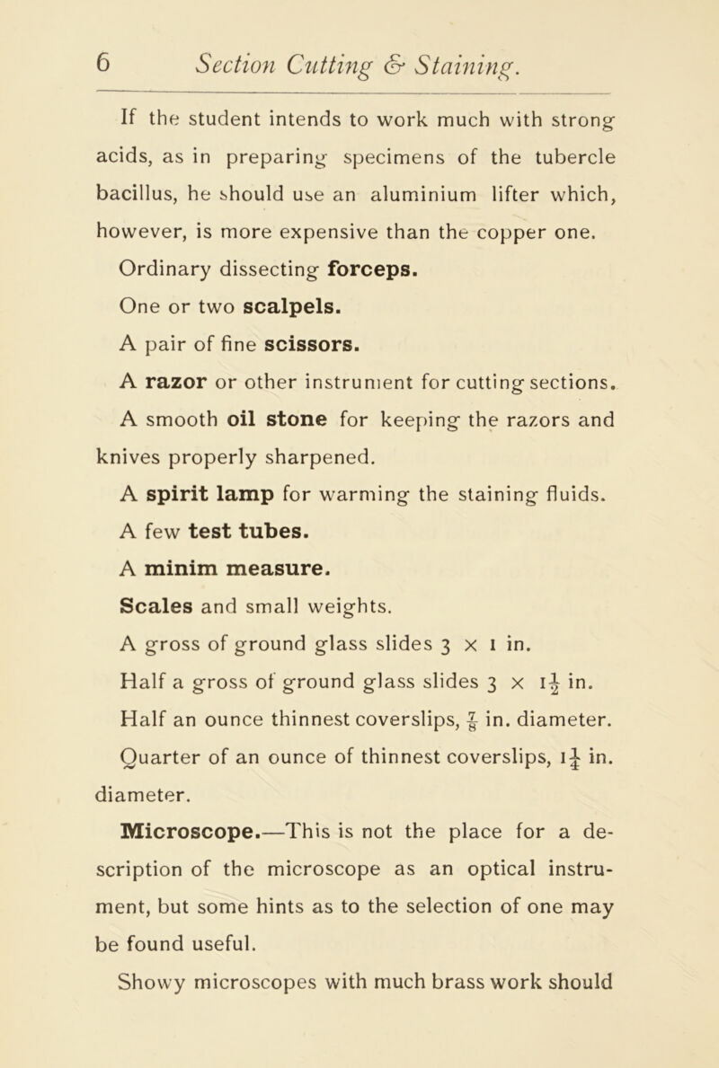 If the student intends to work much with strong acids, as in preparing specimens of the tubercle bacillus, he should use an aluminium lifter which, however, is more expensive than the copper one. Ordinary dissecting forceps. One or two scalpels. A pair of fine scissors. A razor or other instrument for cutting sections. A smooth oil stone for keeping the razors and knives properly sharpened. A spirit lamp for warming the staining fluids. A few test tubes. A minim measure. Scales and small weights. A gross of ground glass slides 3 x I in. Half a gross of ground glass slides 3x1^ in. Half an ounce thinnest coverslips, J in. diameter. Quarter of an ounce of thinnest coverslips, 1^ in. diameter. Microscope.—This is not the place for a de- scription of the microscope as an optical instru- ment, but some hints as to the selection of one may be found useful. Showy microscopes with much brass work should