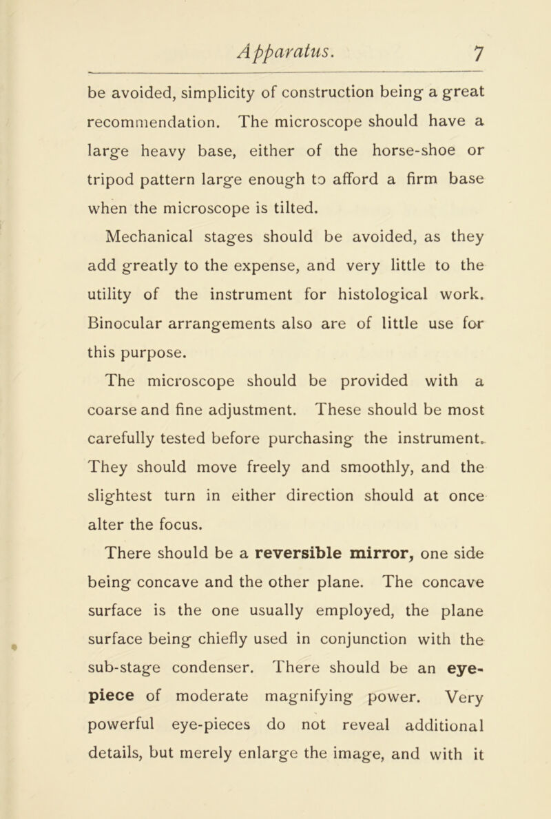 be avoided, simplicity of construction being a great recommendation. The microscope should have a large heavy base, either of the horse-shoe or tripod pattern large enough to afford a firm base when the microscope is tilted. Mechanical stages should be avoided, as they add greatly to the expense, and very little to the utility of the instrument for histological work. Binocular arrangements also are of little use for this purpose. The microscope should be provided with a coarse and fine adjustment. These should be most carefully tested before purchasing the instrument. They should move freely and smoothly, and the slightest turn in either direction should at once alter the focus. There should be a reversible mirror, one side being concave and the other plane. The concave surface is the one usually employed, the plane surface being chiefly used in conjunction with the sub-stage condenser. There should be an eye- piece of moderate magnifying power. Very powerful eye-pieces do not reveal additional details, but merely enlarge the image, and with it