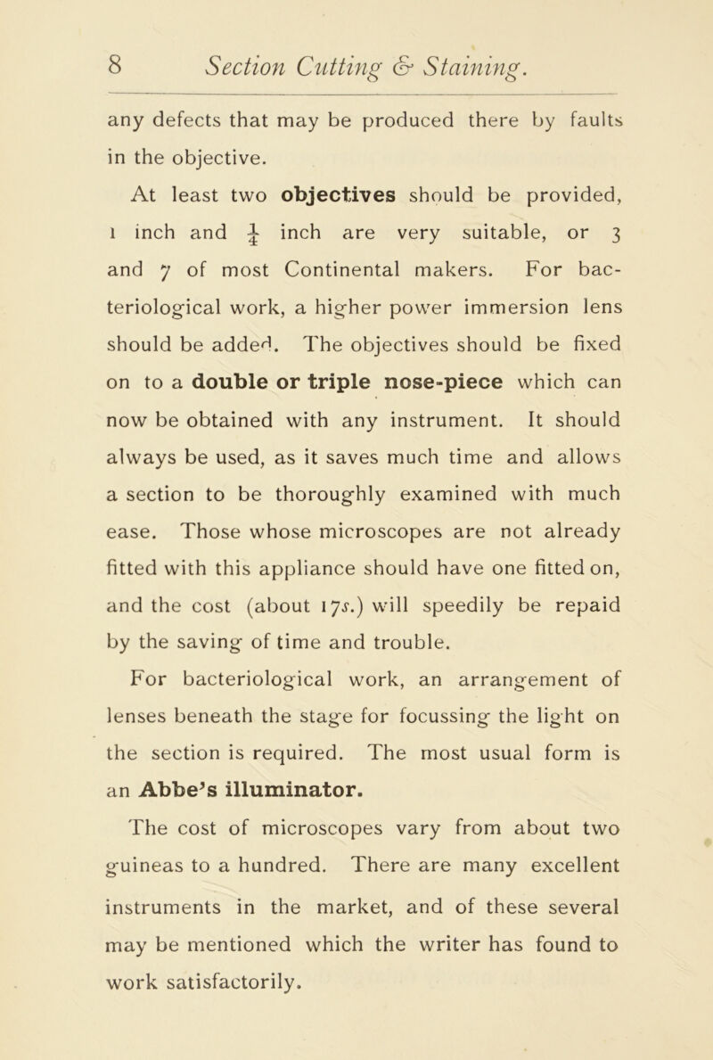 any defects that may be produced there by faults in the objective. At least two objectives should be provided, 1 inch and J inch are very suitable, or 3 and 7 of most Continental makers. For bac- teriological work, a higher power immersion lens should be addeT The objectives should be fixed on to a double or triple nose-piece which can now be obtained with any instrument. It should always be used, as it saves much time and allows a section to be thoroughly examined with much ease. Those whose microscopes are not already fitted with this appliance should have one fitted on, and the cost (about 17^.) will speedily be repaid by the saving of time and trouble. For bacteriological work, an arrangement of lenses beneath the stage for focussing the light on the section is required. The most usual form is an Abbess illuminator. The cost of microscopes vary from about two guineas to a hundred. There are many excellent instruments in the market, and of these several may be mentioned which the writer has found to work satisfactorily.