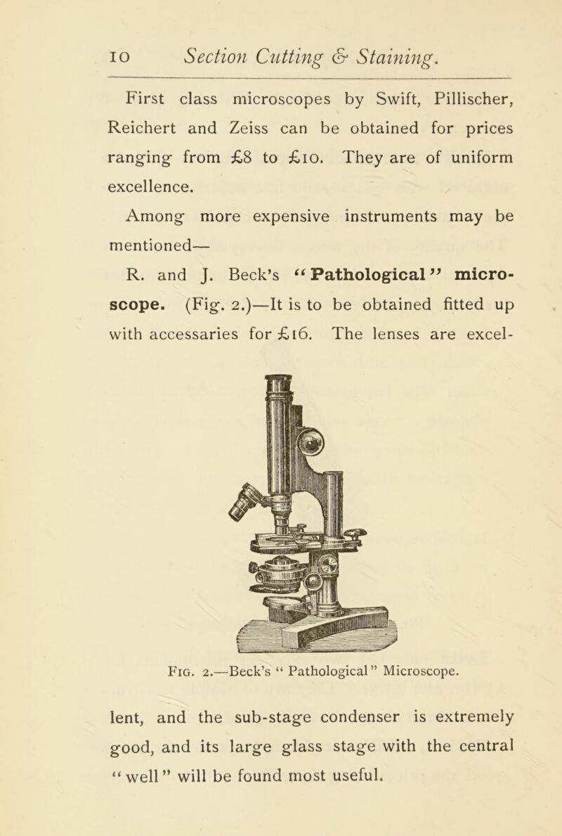 First class microscopes by Swift, Pillischer, Reichert and Zeiss can be obtained for prices ranging from £8 to £10. They are of uniform excellence. Among more expensive instruments may be mentioned— R. and J. Beck’s “ Pathological ” micro- scope. (Fig. 2.)—It is to be obtained fitted up with accessaries for£i6. The lenses are excel- Fig. 2.—Beck’s “ Pathological” Microscope. lent, and the sub-stage condenser is extremely good, and its large glass stage with the central “ well ” will be found most useful.