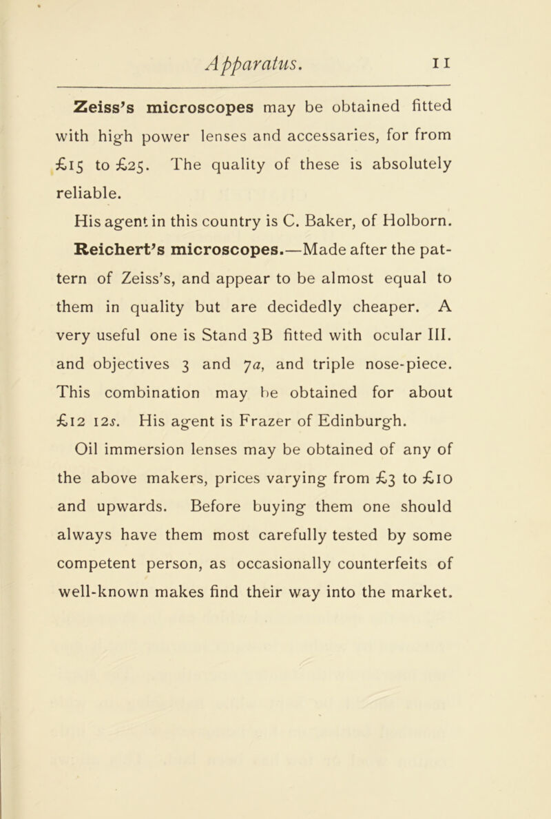 Zeiss’s microscopes may be obtained fitted with high power lenses and accessaries, for from £15 to £25. The quality of these is absolutely reliable. His agent in this country is C. Baker, of Holborn. Reichert’s microscopes.—Made after the pat- tern of Zeiss’s, and appear to be almost equal to them in quality but are decidedly cheaper. A very useful one is Stand 3B fitted with ocular III. and objectives 3 and Ja, and triple nose-piece. This combination may be obtained for about £12 12s. His agent is Frazer of Edinburgh. Oil immersion lenses may be obtained of any of the above makers, prices varying from £3 to £10 and upwards. Before buying them one should always have them most carefully tested by some competent person, as occasionally counterfeits of well-known makes find their way into the market.