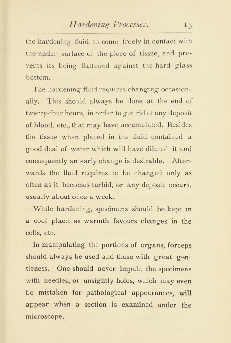 the hardening- fluid to come freely in contact with the under surface of the piece of tissue, and pre- vents its being- flattened against the hard glass bottom. The hardening fluid requires changing occasion- ally. This should always be done at the end of twenty-four hours, in order to get rid of any deposit of blood, etc., that may have accumulated. Besides the tissue when placed in the fluid contained a good deal of water which will have diluted it and consequently an early change is desirable. After- wards the fluid requires to be changed only as often as it becomes turbid, or any deposit occurs, usually about once a week. While hardening, specimens should be kept in a cool place, as warmth favours changes in the cells, etc. In manipulating the portions of organs, forceps should always be used and these with great gen- tleness. One should never impale the specimens with needles, or unsightly holes, which may even be mistaken for pathological appearances, will appear when a section is examined under the microscope.