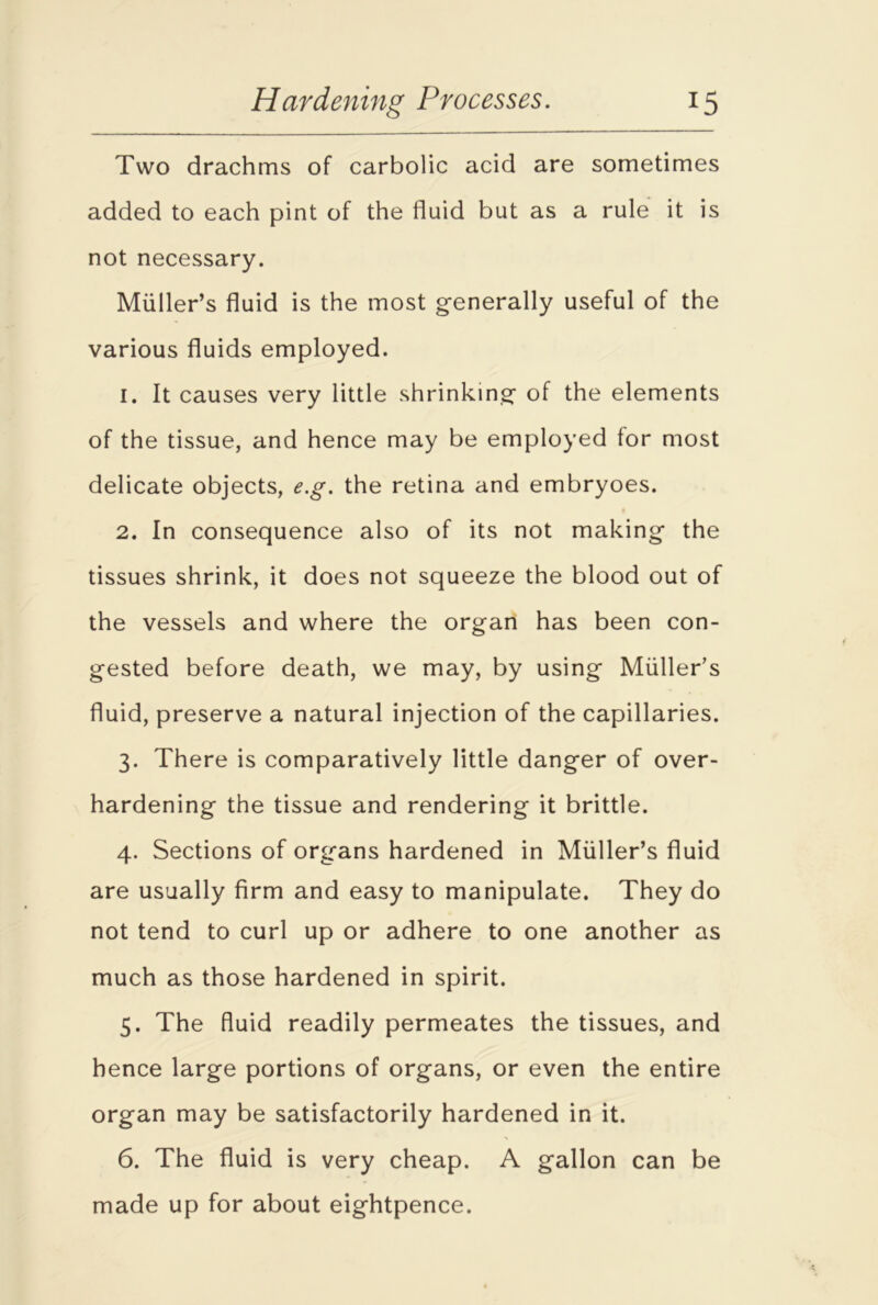 Two drachms of carbolic acid are sometimes added to each pint of the fluid but as a rule it is not necessary. Muller’s fluid is the most generally useful of the various fluids employed. 1. It causes very little shrinking of the elements of the tissue, and hence may be employed for most delicate objects, e.g. the retina and embryoes. 2. In consequence also of its not making the tissues shrink, it does not squeeze the blood out of the vessels and where the organ has been con- gested before death, we may, by using Muller’s fluid, preserve a natural injection of the capillaries. 3. There is comparatively little danger of over- hardening the tissue and rendering it brittle. 4. Sections of organs hardened in Muller’s fluid are usually firm and easy to manipulate. They do not tend to curl up or adhere to one another as much as those hardened in spirit. 5. The fluid readily permeates the tissues, and hence large portions of organs, or even the entire organ may be satisfactorily hardened in it. 6. The fluid is very cheap. A gallon can be made up for about eightpence.