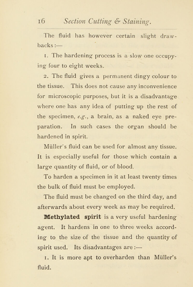 The fluid has however certain slight draw- backs :— 1. The hardening process is a slow one occupy- ing four to eight weeks. 2. The fluid gives a permanent dingy colour to the tissue. This does not cause any inconvenience for microscopic purposes, but it is a disadvantage where one has any idea of putting up the rest of the specimen, e.g., a brain, as a naked eye pre- paration. In such cases the organ should be hardened in spirit. Muller's fluid can be used for almost any tissue. It is especially useful for those which contain a large quantity of fluid, or of blood. To harden a specimen in it at least twenty times the bulk of fluid must be employed. The fluid must be changed on the third day, and afterwards about every week as may be required. Methylated spirit is a very useful hardening agent. It hardens in one to three weeks accord- ing to the size of the tissue and the quantity of spirit used. Its disadvantages are :— i. It is more apt to overharden than Muller’s fluid.