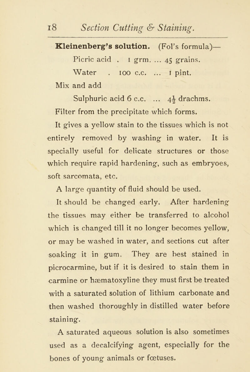 Kleinenberg’s solution. (Fobs formula)— Picric acid . I grm. ... 45 grains. Water . 100 c.c. ... 1 pint. Mix and add Sulphuric acid 6 c.c. ... 4J drachms. Filter from the precipitate which forms. It gives a yellow stain to the tissues which is not entirely removed by washing in water. It is specially useful for delicate structures or those which require rapid hardening, such as embryoes, soft sarcomata, etc. A large quantity of fluid should be used. It should be changed early. After hardening the tissues may either be transferred to alcohol which is changed till it no longer becomes yellow, or may be washed in water, and sections cut after soaking it in gum. They are best stained in picrocarmine, but if it is desired to stain them in carmine or hsematoxyline they must first be treated with a saturated solution of lithium carbonate and then washed thoroughly in distilled water before staining. A saturated aqueous solution is also sometimes used as a decalcifying agent, especially for the bones of young animals or foetuses.