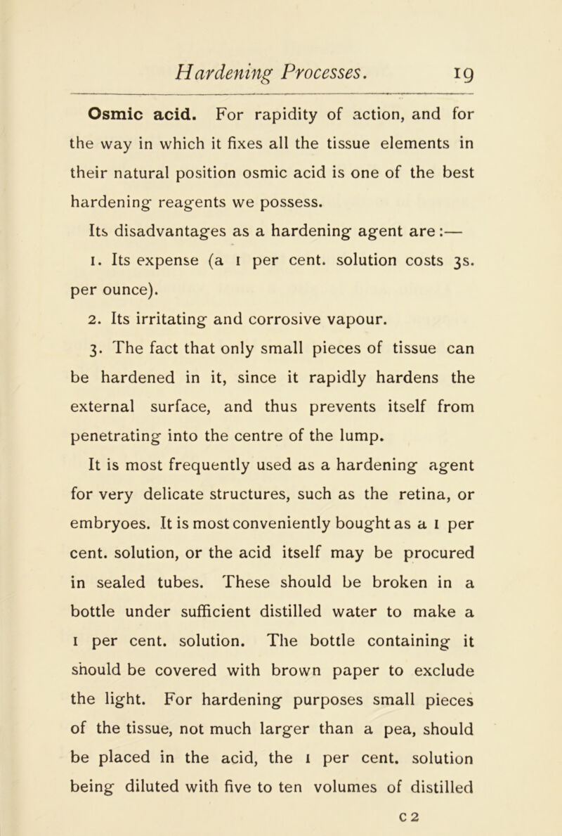 Osmic acid. For rapidity of action, and for the way in which it fixes all the tissue elements in their natural position osmic acid is one of the best hardening reagents we possess. Its disadvantages as a hardening agent are:— 1. Its expense (a I per cent, solution costs 3s. per ounce). 2. Its irritating and corrosive vapour. 3. The fact that only small pieces of tissue can be hardened in it, since it rapidly hardens the external surface, and thus prevents itself from penetrating into the centre of the lump. It is most frequently used as a hardening agent for very delicate structures, such as the retina, or embryoes. It is most conveniently bought as a I per cent, solution, or the acid itself may be procured in sealed tubes. These should be broken in a bottle under sufficient distilled water to make a 1 per cent, solution. The bottle containing it should be covered with brown paper to exclude the light. For hardening purposes small pieces of the tissue, not much larger than a pea, should be placed in the acid, the 1 per cent, solution being diluted with five to ten volumes of distilled