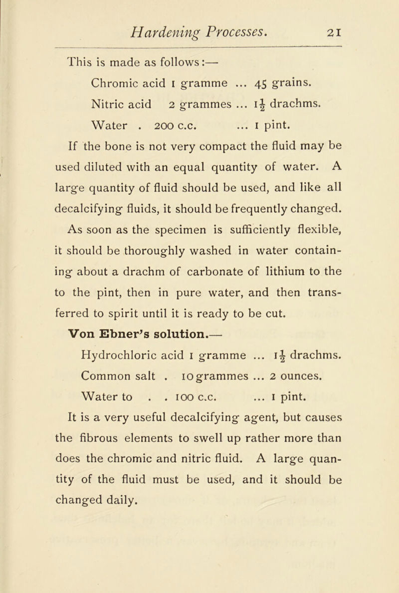 This is made as follows:— Chromic acid I gramme ... 45 grains. Nitric acid 2 grammes ... ij drachms. Water . 200 c.c. ... 1 pint. If the bone is not very compact the fluid may be used diluted with an equal quantity of water. A large quantity of fluid should be used, and like all decalcifying fluids, it should be frequently changed. As soon as the specimen is sufficiently flexible, it should be thoroughly washed in water contain- ing about a drachm of carbonate of lithium to the to the pint, then in pure water, and then trans- ferred to spirit until it is ready to be cut. Von Ebner’s solution.— Hydrochloric acid 1 gramme ... ij drachms. Common salt . 10grammes ... 2 ounces. Water to . . 100 c.c. ... I pint. It is a very useful decalcifying agent, but causes the fibrous elements to swell up rather more than does the chromic and nitric fluid. A large quan- tity of the fluid must be used, and it should be changed daily.