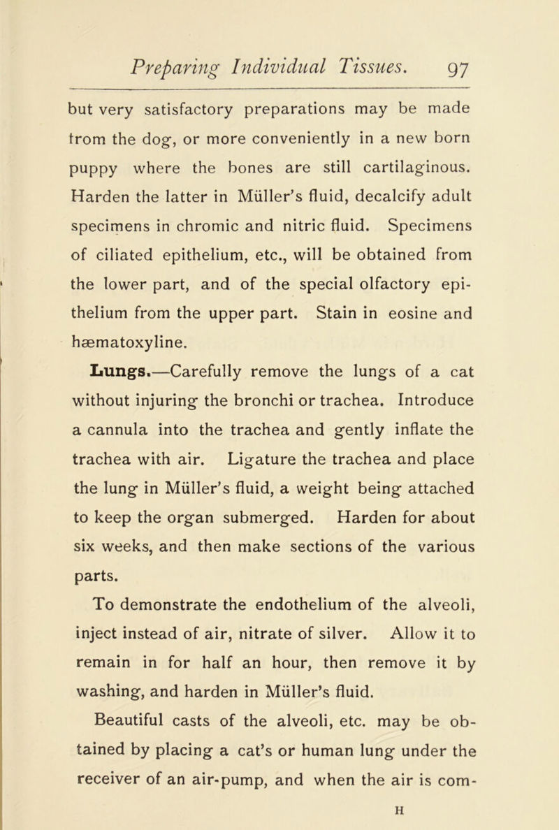 but very satisfactory preparations may be made from the dog, or more conveniently in a new born puppy where the bones are still cartilaginous. Harden the latter in Muller’s fluid, decalcify adult specimens in chromic and nitric fluid. Specimens of ciliated epithelium, etc., will be obtained from the lower part, and of the special olfactory epi- thelium from the upper part. Stain in eosine and haematoxyline. Lungs.—Carefully remove the lungs of a cat without injuring the bronchi or trachea. Introduce a cannula into the trachea and gently inflate the trachea with air. Ligature the trachea and place the lung in Muller’s fluid, a weight being attached to keep the organ submerged. Harden for about six weeks, and then make sections of the various parts. To demonstrate the endothelium of the alveoli, inject instead of air, nitrate of silver. Allow it to remain in for half an hour, then remove it by washing, and harden in Muller’s fluid. Beautiful casts of the alveoli, etc. may be ob- tained by placing a cat’s or human lung under the receiver of an air-pump, and when the air is com- H