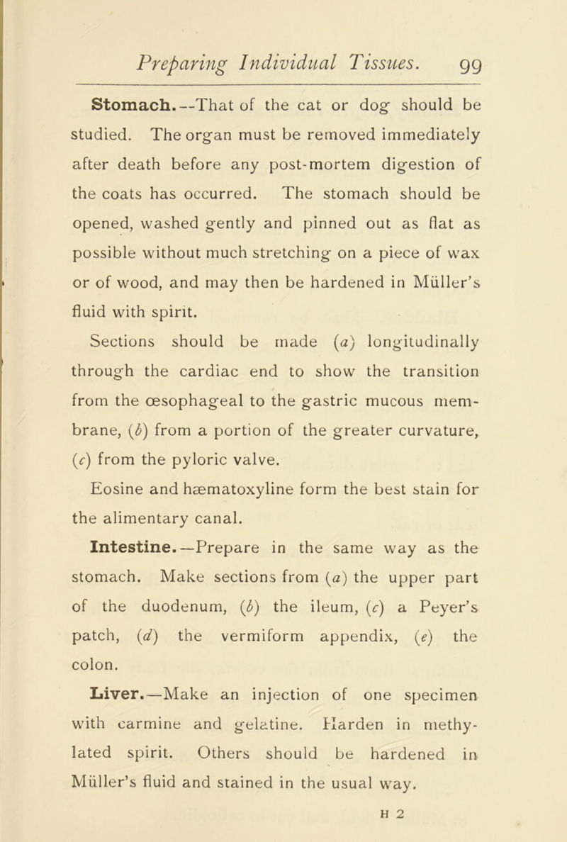 Stomach.—That of the cat or dog should be studied. The organ must be removed immediately after death before any post-mortem digestion of the coats has occurred. The stomach should be opened, washed gently and pinned out as flat as possible without much stretching on a piece of wax or of wood, and may then be hardened in Muller’s fluid with spirit. Sections should be made (a) longitudinally through the cardiac end to show the transition from the oesophageal to the gastric mucous mem- brane, (b) from a portion of the greater curvature, (r) from the pyloric valve. Eosine and hsematoxyline form the best stain for the alimentary canal. Intestine.—Prepare in the same way as the stomach. Make sections from (a) the upper part of the duodenum, (b) the ileum, (r) a Peyer’s patch, (d) the vermiform appendix, (e) the colon. Liver.—Make an injection of one specimen with carmine and gelatine. Harden in methy- lated spirit. Others should be hardened in Muller’s fluid and stained in the usual way.