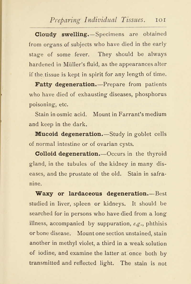 Cloudy swelling1. — Specimens are obtained from organs of subjects who have died in the early stage of some fever. They should be always hardened in Muller’s fluid, as the appearances alter if the tissue is kept in spirit for any length of time. Fatty degeneration.—Prepare from patients who have died of exhausting diseases, phosphorus poisoning, etc. Stain in osmic acid. Mount in Farrant’s medium and keep in the dark. Mucoid degeneration.—Study in goblet cells of normal intestine or of ovarian cysts. Colloid degeneration.—Occurs in the thyroid gland, in the tubules of the kidney in many dis- eases, and the prostate of the old. Stain in safra- nine. Waxy or lardaceous degeneration.—Best studied in liver, spleen or kidneys. It should be searched for in persons who have died from a long illness, accompanied by suppuration, e.g., phthisis or bone disease. Mount one section unstained, stain another in methyl violet, a third in a weak solution of iodine, and examine the latter at once both by transmitted and reflected light. The stain is not