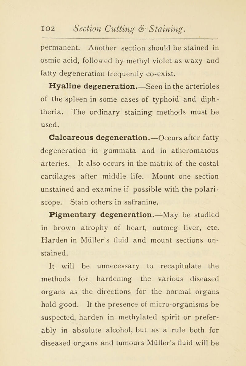 * permanent. Another section should be stained in osmic acid, followed by methyl violet as waxy and fatty degeneration frequently co-exist. Hyaline degeneration.—Seen in the arterioles of the spleen in some cases of typhoid and diph- theria. The ordinary staining methods must be used. Calcareous degeneration.—Occurs after fatty degeneration in gummata and in atheromatous arteries. It also occurs in the matrix of the costal cartilages after middle life. Mount one section unstained and examine if possible with the polari- scope. Stain others in safranine. Pigmentary degeneration.—May be studied in brown atrophy of heart, nutmeg liver, etc. Harden in Muller’s fluid and mount sections un- stained. It will be unnecessary to recapitulate the methods for hardening the various diseased organs as the directions for the normal organs hold good. It the presence of micro-organisms be suspected, harden in methylated spirit or prefer- ably in absolute alcohol, but as a rule both for diseased organs and tumours Muller’s fluid will be