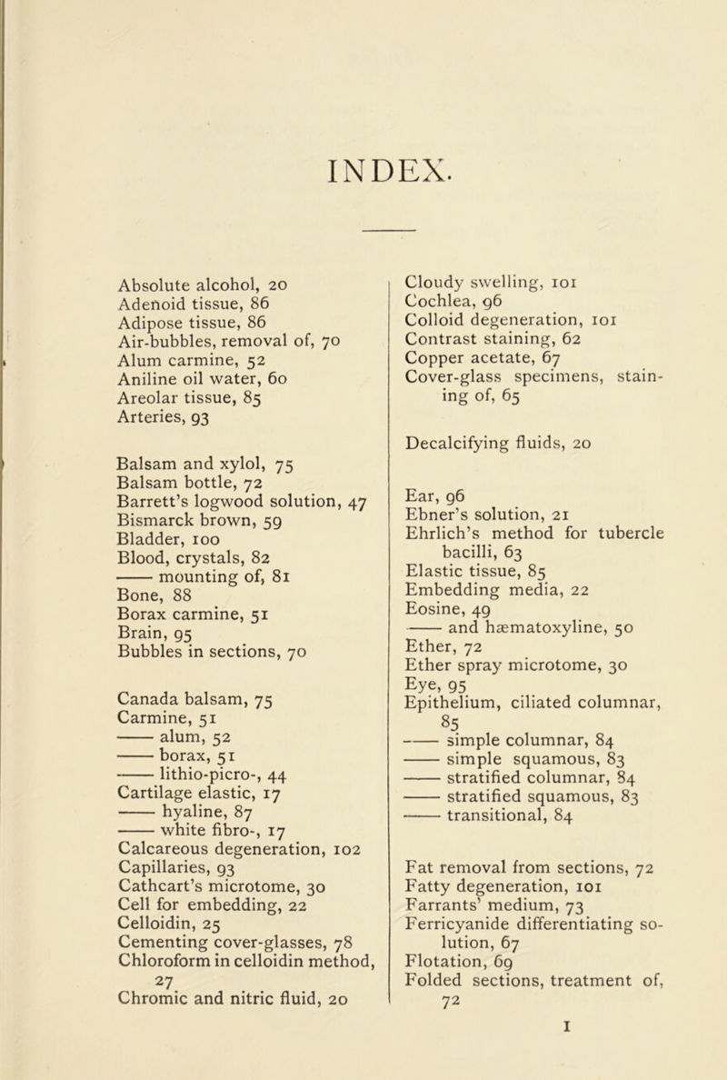 INDEX. Absolute alcohol, 20 Adenoid tissue, 86 Adipose tissue, 86 Air-bubbles, removal of, 70 Alum carmine, 52 Aniline oil water, 60 Areolar tissue, 85 Arteries, 93 Balsam and xylol, 75 Balsam bottle, 72 Barrett’s logwood solution, 47 Bismarck brown, 59 Bladder, 100 Blood, crystals, 82 mounting of, 81 Bone, 88 Borax carmine, 51 Brain, 95 Bubbles in sections, 70 Canada balsam, 75 Carmine, 51 alum, 52 borax, 51 lithio-picro-, 44 Cartilage elastic, 17 hyaline, 87 white fibro-, 17 Calcareous degeneration, 102 Capillaries, 93 Cathcart’s microtome, 30 Cell for embedding, 22 Celloidin, 25 Cementing cover-glasses, 78 Chloroform in celloidin method, 27 Chromic and nitric fluid, 20 Cloudy swelling, 101 Cochlea, 96 Colloid degeneration, 101 Contrast staining, 62 Copper acetate, 67 Cover-glass specimens, stain- ing of, 65 Decalcifying fluids, 20 Ear, 96 Ebner’s solution, 21 Ehrlich’s method for tubercle bacilli, 63 Elastic tissue, 85 Embedding media, 22 Eosine, 49 and haematoxyline, 50 Ether, 72 Ether spray microtome, 30 Eye, 95 Epithelium, ciliated columnar, 85 simple columnar, 84 simple squamous, 83 stratified columnar, 84 stratified squamous, 83 transitional, 84 Fat removal from sections, 72 Fatty degeneration, 101 Farrants’ medium, 73 Ferricyanide differentiating so- lution, 67 Flotation, 69 Folded sections, treatment of, 72 I