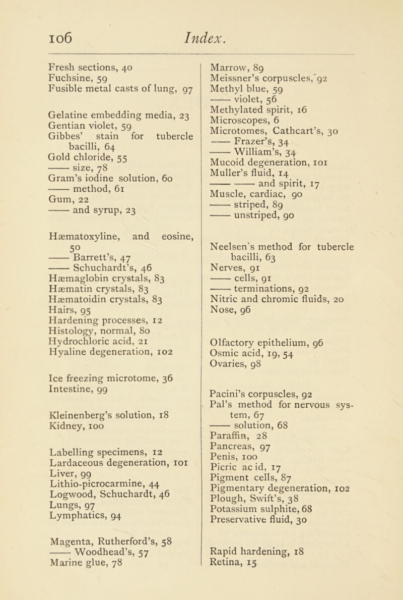 Fresh sections, 40 Fuchsine, 59 Fusible metal casts oflung, 97 Gelatine embedding media, 23 Gentian violet, 59 Gibbes’ stain for tubercle bacilli, 64 Gold chloride, 55 size, 78 Gram’s iodine solution, 60 method, 61 Gum, 22 and syrup, 23 Haematoxyline, and eosine, 50 Barrett’s, 47 Schuchardt’s, 46 Haemaglobin crystals, 83 Haematin crystals, 83 Haematoidin crystals, 83 Hairs, 95 Hardening processes, 12 Histology, normal, 80 Hydrochloric acid, 21 Hyaline degeneration, 102 Ice freezing microtome, 36 Intestine, 99 Kleinenberg’s solution, 18 Kidney,100 Labelling specimens, 12 Lardaceous degeneration, 101 Liver, gg Lithio-picrocarmine, 44 Logwood, Schuchardt, 46 Lungs, 97 Lymphatics, 94 Magenta, Rutherford’s, 58 Woodhead’s, 57 Marine glue, 78 Marrow, 89 Meissner’s corpuscles,^92 Methyl blue, 59 violet, 56 Methylated spirit, 16 Microscopes, 6 Microtomes, Cathcart’s, 30 Frazer’s, 34 William’s, 34 Mucoid degeneration, 101 Muller’s fluid, 14 and spirit, 17 Muscle, cardiac, go striped, 89 unstriped, 90 Neelsen's method for tubercle bacilli, 63 Nerves, gi cells, 91 terminations, 92 Nitric and chromic fluids, 20 Nose, g6 Olfactory epithelium, g6 Osmic acid, ig, 54 Ovaries, g8 Pacini’s corpuscles, 92 Pal’s method for nervous sys- tem, 67 solution, 68 Paraffin, 28 Pancreas, 97 Penis, 100 Picric ac id, 17 Pigment cells, 87 Pigmentary degeneration, 102 Plough, Swift’s, 38 Potassium sulphite, 68 Preservative fluid, 30 Rapid hardening, 18 Retina, 15