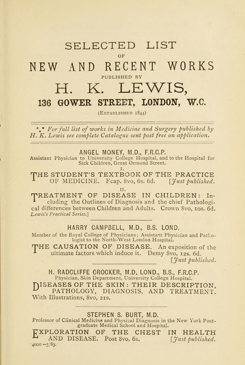 SELECTED LIST OF NEW AND RECENT WORKS PUBLISHED BY H. K. LEWIS, 136 GOWER STREET, LONDON, W.C. (Established 1844) %* For full list of works in Medicine and Surgery published by H. K. Lewis see complete Catalogue sent post free on application. ANGEL MONEY, M.D., F.R.C.P. Assistant Physician to University College Hospital, and to the Hospital for Sick Children, Great Ormond Street. I. E STUDENT’S TEXTBOOK OF THE PRACTICE OF MEDICINE. Fcap. 8vo, 6s. 6d. [fust published. 11. 'TREATMENT OF DISEASE IN CHILDREN: In- -*■ eluding the Outlines of Diagnosis and the chief Patholom- cal differences between Children and Adults. Crown 8vo, 10s. 6d. Lewis's Practical Series.] HARRY CAMPBELL, M.D., B.S. LOND. Member of the Royal College of Physicians; Assistant Physician and Patho- logist to the North-West London Hospital. THE CAUSATION OF DISEASE. An exposition of the •*- ultimate factors which induce it. Demy 8vo, 12s. 6d. [fust published. H. RADCLIFFE CROCKER, M.D. LOND., B.S., F.R.C.P. Physician, Skin Department, University College Hospital. TAISEASES OF THE SKIN: THEIR DESCRIPTION, u PATHOLOGY, DIAGNOSIS, AND TREATMENT. With Illustrations, 8vo, 21s. STEPHEN S. BURT, M.D. Professor of Clinical Medicine and Physical Diagnosis in the New York Post- graduate Medical School and Hospital. EXPLORATION OF THE CHEST IN HEALTH AND DISEASE. Post 8vo, 6s. [fust published. 4000 —5/89.