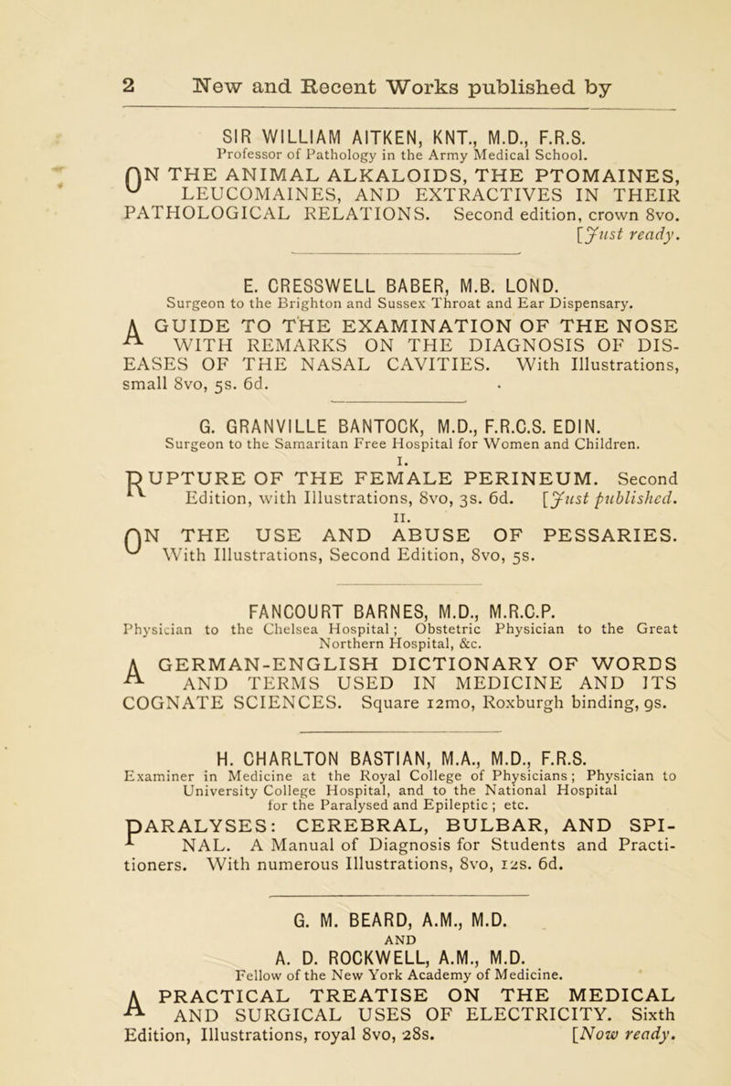 SIR WILLIAM AITKEN, KNT., M.D., F.R.S. Professor of Pathology in the Army Medical School. f]N THE ANIMAL ALKALOIDS, THE PTOMAINES, w LEUCOMAINES, AND EXTRACTIVES IN THEIR PATHOLOGICAL RELATIONS. Second edition, crown 8vo. [Just ready. E. CRESSWELL BABER, M.B. LOND. Surgeon to the Brighton and Sussex Throat and Ear Dispensary. A GUIDE TO THE EXAMINATION OF THE NOSE A WITH REMARKS ON THE DIAGNOSIS OF DIS- EASES OF THE NASAL CAVITIES. With Illustrations, small 8vo, 5s. 6d. G. GRANVILLE BANTOCK, M.D., F.R.C.S. EDIN. Surgeon to the Samaritan Free Hospital for Women and Children. I. UPTURE OF THE FEMALE PERINEUM. Second Edition, with Illustrations, 8vo, 3s. 6d. [Just published. II. N THE USE AND ABUSE OF PESSARIES. With Illustrations, Second Edition, 8vo, 5s. FANCOURT BARNES, M.D., M.R.C.P. Physician to the Chelsea Hospital; Obstetric Physician to the Great Northern Hospital, &c. A GERMAN-ENGLISH DICTIONARY OF WORDS ^ AND TERMS USED IN MEDICINE AND ITS COGNATE SCIENCES. Square i2mo, Roxburgh binding, gs. H. CHARLTON BASTIAN, M.A., M.D., F.R.S. Examiner in Medicine at the Royal College of Physicians; Physician to University College Hospital, and to the National Hospital for the Paralysed and Epileptic ; etc. PARALYSES: CEREBRAL, BULBAR, AND SPI- NAL. A Manual of Diagnosis for Students and Practi- tioners. With numerous Illustrations, 8vo, 12s. 6d. G. M. BEARD, A.M., M.D. AND A. D. ROCKWELL, A.M., M.D. Fellow of the New York Academy of Medicine. A PRACTICAL TREATISE ON THE MEDICAL AND SURGICAL USES OF ELECTRICITY. Sixth Edition, Illustrations, royal 8vo, 28s. [Now ready.