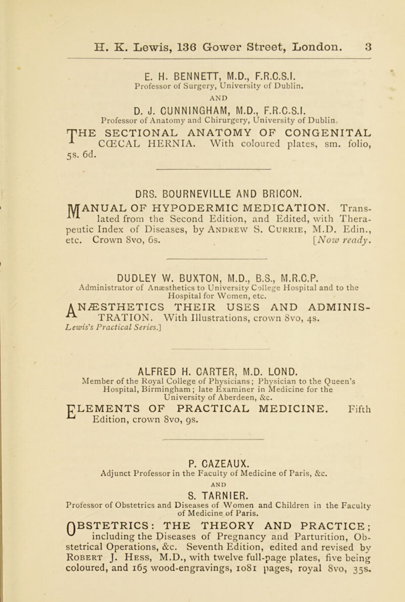 E. H. BENNETT, M.D., F.R.C.S.I. Professor of Sui'gery, University of Dublin. AND D. J. CUNNINGHAM, M.D., F.R.C.S.I. Professor of Anatomy and Chirurgery, University of Dublin, THE SECTIONAL ANATOMY OF CONGENITAL CCECAL HERNIA. With coloured plates, sm. folio, 5s. 6d. DRS. BOURNEVILLE AND BRICON. MANUAL OF HYPODERMIC MEDICATION. Trans- lated from the Second Edition, and Edited, with Thera- peutic Index of Diseases, by Andrew S. Currie, M.D. Edin., etc. Crown 8vo, 6s. [Now ready. DUDLEY W. BUXTON, M.D., B.S., M.R.C.P. Administrator of Anaesthetics to University College Hospital and to the Hospital for Women, etc. ANESTHETICS THEIR USES AND ADMINIS- TRATION. With Illustrations, crown 8vo, 4s. Lewis's Practical Series.] ALFRED H. CARTER, M.D. LOND. Member of the Royal College of Physicians; Physician to the Queen’s Hospital, Birmingham; late Examiner in Medicine for the University of Aberdeen, &c. ELEMENTS OF PRACTICAL MEDICINE. Fifth Edition, crown 8vo, gs. P. CAZEAUX. Adjunct Professor in the Faculty of Medicine of Paris, &c. AND S. TARNIER. Professor of Obstetrics and Diseases of Women and Children in the Faculty of Medicine of Paris. QBSTETRICS: THE THEORY AND PRACTICE; ^ including the Diseases of Pregnancy and Parturition, Ob- stetrical Operations, &c. Seventh Edition, edited and revised by Robert J. Hess, M.D., with twelve full-page plates, five being coloured, and 165 wood-engravings, 1081 pages, royal 8vo, 35s.