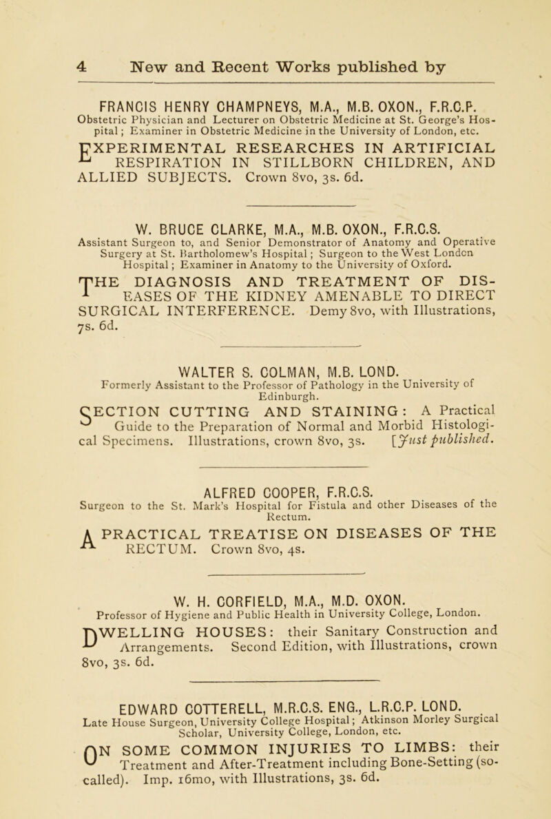 FRANCIS HENRY CHAMPNEYS, M.A., M.B. OXON., F.R.C.P. Obstetric Physician and Lecturer on Obstetric Medicine at St. George’s Hos- pital ; Examiner in Obstetric Medicine in the University of London, etc. EXPERIMENTAL RESEARCHES IN ARTIFICIAL u RESPIRATION IN STILLBORN CHILDREN, AND ALLIED SUBJECTS. Crown 8vo, 3s. 6d. W. BRUCE CLARKE, M.A., M.B. OXON., F.R.C.S. Assistant Surgeon to, and Senior Demonstrator of Anatomy and Operative Surgery at St. Bartholomew’s Hospital ; Surgeon to the West London Hospital; Examiner in Anatomy to the University of Oxford. 'THE DIAGNOSIS AND TREATMENT OF DIS- 1 EASES OF THE KIDNEY AMENABLE TO DIRECT SURGICAL INTERFERENCE. Demy 8vo, with Illustrations, 7s. 6d. WALTER S. COLMAN, M.B. LOND. Formerly Assistant to the Professor of Pathology in the University of Edinburgh. CECTION CUTTING AND STAINING : A Practical ^ Guide to the Preparation of Normal and Morbid Histologi- cal Specimens. Illustrations, crown 8vo, 3s. [Just published. ALFRED COOPER, F.R.C.S. Surgeon to the St. Mark’s Hospital for Fistula and other Diseases of the Rectum. A PRACTICAL TREATISE ON DISEASES OF THE ^ RECTUM. Crown 8vo, 4s. W. H. CORFIELD, M.A., M.D. OXON. Professor of Hygiene and Public Health in University College, London. DWELLING HOUSES: their Sanitary Construction and ^ Arrangements. Second Edition, with Illustrations, crown 8vo, 3s. 6d. EDWARD COTTERELL, M.R.C.S. ENG., L.R.C.P. LOND. Late House Surgeon, University College Hospital; Atkinson Morley Surgical Scholar, University College, London, etc. ON SOME COMMON INJURIES TO LIMBS: their Treatment and After-Treatment including Bone-Setting (so- called). Imp. i6mo, with Illustrations, 3s. 6d.