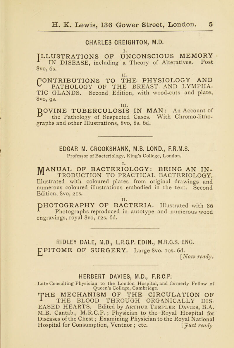 CHARLES CREIGHTON, M.D. i. ILLUSTRATIONS OF UNCONSCIOUS MEMORY ^ IN DISEASE, including a Theory of Alteratives. Post 8vo, 6s. ii. CONTRIBUTIONS TO THE PHYSIOLOGY AND ^ PATHOLOGY OF THE BREAST AND LYMPHA- TIC GLANDS. Second Edition, with wood-cuts and plate, 8vo, gs. hi. TDOVINE TUBERCULOSIS IN MAN: An Account of ^ the Pathology of Suspected Cases. With Chromo-litho- graphs and other Illustrations, 8vo, 8s. 6d. EDGAR M. CROOKSHANK, M.B. LOND., F.R.M.S. Professor of Bacteriology, King’s College, London. MANUAL OF BACTERIOLOGY: BEING AN IN- ITA TRODUCTION TO PRACTICAL BACTERIOLOGY. Illustrated with coloured plates from original drawings and numerous coloured illustrations embodied in the text. Second Edition, 8vo, 21s. ii. DHOTOGRAPHY OF BACTERIA. Illustrated with 86 A Photographs reproduced in autotype and numerous wood engravings, royal 8vo, 12s. 6d. RIDLEY DALE, M.D., L.R.C.P. EDIN., M.R.C.S. ENG. EPITOME OF SURGERY. Large 8vo, ios. 6d. [Now ready. HERBERT DAVIES, M.D., F.R.C.P. Late Consulting Physician to the London Hospital, and formerly Fellow of Queen’s College, Cambridge. THE MECHANISM OF THE CIRCULATION OF 1 THE BLOOD THROUGH ORGANICALLY DIS- EASED HEARTS. Edited by Arthur Templer Davies, B.A. M.B. Cantab., M.R.C.P. ; Physician to the Royal Hospital for Diseases of the Chest; Examining Physician to the Royal National Hospital for Consumption, Ventnor ; etc. [Just ready