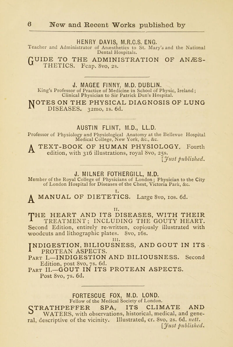 HENRY DAVIS, M.R.C.S. ENG. Teacher and Administrator of Anaesthetics to St. Mary’s and the National Dental Hospitals. PUIDE TO THE ADMINISTRATION OF ANES- THETICS. Fcap. 8vo, 2S. J. MAGEE FINNY, M.D. DUBLIN. King’s Professor of Practice of Medicine in School of Physic, Ireland; Clinical Physician to Sir Patrick Dun’s Hospital. Notes on the physical diagnosis of lung DISEASES. 32mo, is. 6d. AUSTIN FLINT, M.D., LL.D, Professor of Physiology and Physiological Anatomy at the Bellevue Hospital Medical College, New York, &c., &c. A TEXT-BOOK OF HUMAN PHYSIOLOGY. Fourth edition, with 316 illustrations, royal 8vo, 25s. [Just published. J. MILNER FOTHERGILL, M.D. Member of the Royal College of Physicians of London ; Physician to the City of London Hospital for Diseases of the Chest, Victoria Park, &c. I. MANUAL OF DIETETICS. Large 8vo, 10s. 6d. 11. THE HEART AND ITS DISEASES, WITH THEIR 1 TREATMENT; INCLUDING THE GOUTY HEART. Second Edition, entirely re-written, copiously illustrated with woodcuts and lithographic plates. 8vo, 16s. in. INDIGESTION, BILIOUSNESS, AND GOUT IN ITS 1 PROTEAN ASPECTS. Part I.—INDIGESTION AND BILIOUSNESS. Second Edition, post 8vo, 7s. 6d. Part II.—GOUT IN ITS PROTEAN ASPECTS. Post 8vo, 7s. 6d. F0RTE8CUE FOX, M.D. LOND. Fellow of the Medical Society of London. CTRATHPEFFER SPA, ITS CLIMATE AND ^ WATERS, with observations, historical, medical, and gene- ral, descriptive of the vicinity. Illustrated, cr. 8vo, 2s. 6d. nett. [Just published.