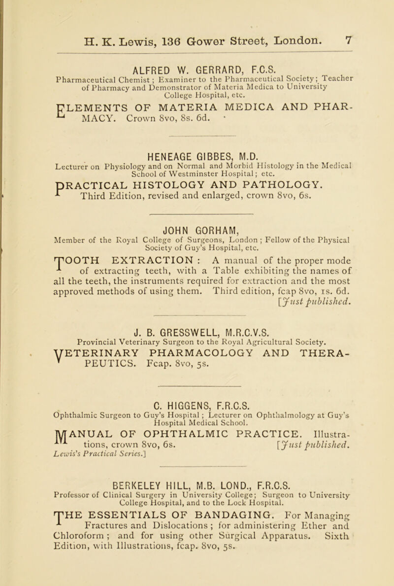 ALFRED W. GERRARD, F.C.S. Pharmaceutical Chemist ; Examiner to the Pharmaceutical Society; 1 eacher of Pharmacy and Demonstrator of Materia Medica to University College Hospital, etc. ELEMENTS OF MATERIA MEDICA AND PHAR- ^ MACY. Crown 8vo, 8s. 6d. HENEAGE GIBBES, M.D. Lecturer on Physiology and on Normal and Morbid Histology in the Medical School of Westminster Hospital; etc. PRACTICAL HISTOLOGY AND PATHOLOGY. E Third Edition, revised and enlarged, crown 8vo, 6s. JOHN GORHAM, Member of the Royal College of Surgeons, London ; Fellow of the Physical Society of Guy’s Hospital, etc. TOOTH EXTRACTION : A manual of the proper mode of extracting teeth, with a Table exhibiting the names of all the teeth, the instruments required for extraction and the most approved methods of using them. Third edition, fcap 8vo, is. 6d. [Just published. J. B. GRESSWELL, M.R.C.V.S. Provincial Veterinary Surgeon to the Royal Agricultural Society. VETERINARY pharmacology and thera- Y PEUTICS. Fcap. 8vo, 5s. C. HIGGENS, F.R.C.S. Ophthalmic Surgeon to Guy’s Hospital ; Lecturer on Ophthalmology at Guy’s Hospital Medical School. MANUAL OF OPHTHALMIC PRACTICE. Illustra- tions, crown 8vo, 6s. Lewis's Practical Scries.] [Just published. BERKELEY HILL, M.B. LOND., F.R.C.S. Professor of Clinical Surgery in University College; Surgeon to University College Hospital, and to the Lock Hospital. THE ESSENTIALS OF BANDAGING. For Managing Fractures and Dislocations ; for administering Ether and Chloroform ; and for using other Surgical Apparatus. Sixth Edition, with Illustrations, fcap. 8vo, 5s.