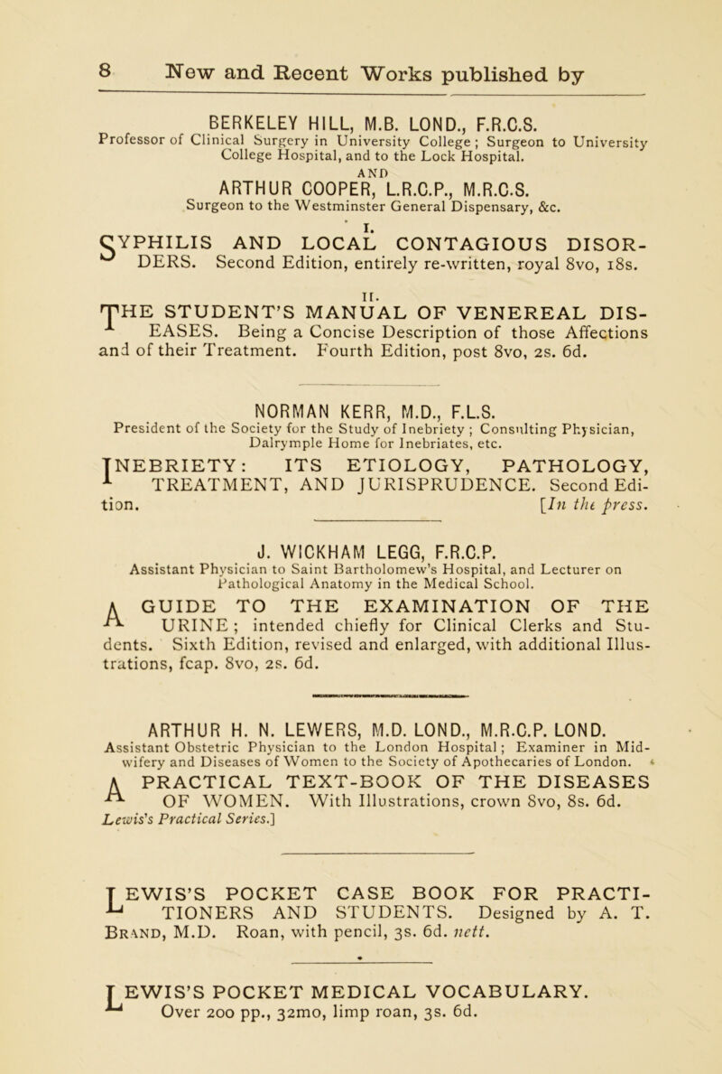 BERKELEY HILL, M.B. LOND., F.R.C.S. Professor of Clinical Surgery in University College ; Surgeon to University College Hospital, and to the Lock Hospital. AND ARTHUR COOPER, L.R.C.P., M.R.C.S. Surgeon to the Westminster General Dispensary, &c. I. CYPHILIS AND LOCAL CONTAGIOUS DISOR- DERS. Second Edition, entirely re-written, royal 8vo, 18s. n. 'THE STUDENT’S MANUAL OF VENEREAL DIS- EASES. Being a Concise Description of those Affections and of their Treatment. Fourth Edition, post 8vo, 2S. 6d. NORMAN KERR, M.D., F.L.S. President of the Society for the Study of Inebriety ; Consulting Physician, Dalrymple Home for Inebriates, etc. INEBRIETY: ITS ETIOLOGY, PATHOLOGY, 1 TREATMENT, AND JURISPRUDENCE. Second Edi- tion. [In the press. J. WICKHAM LEGG, F.R.C.P. Assistant Physician to Saint Bartholomew’s Hospital, and Lecturer on Pathological Anatomy in the Medical School. A GUIDE TO THE EXAMINATION OF THE URINE ; intended chiefly for Clinical Clerks and Stu- dents. Sixth Edition, revised and enlarged, with additional Illus- trations, fcap. 8vo, 2s. 6d. ARTHUR H. N. LEWERS, M.D. LOND., M.R.C.P. LOND. Assistant Obstetric Physician to the London Hospital; Examiner in Mid- wifery and Diseases of Women to the Society of Apothecaries of London. <■ A PRACTICAL TEXT-BOOK OF THE DISEASES ^ OF WOMEN. With Illustrations, crown 8vo, 8s. 6d. Lewis's Practical Series.~\ T EWIS’S POCKET CASE BOOK FOR PRACTI- Aj TIONERS AND STUDENTS. Designed by A. T. Brand, M.D. Roan, with pencil, 3s. 6d. nett. EWIS’S POCKET MEDICAL VOCABULARY. Over 200 pp., 32mo, limp roan, 3s. 6d.