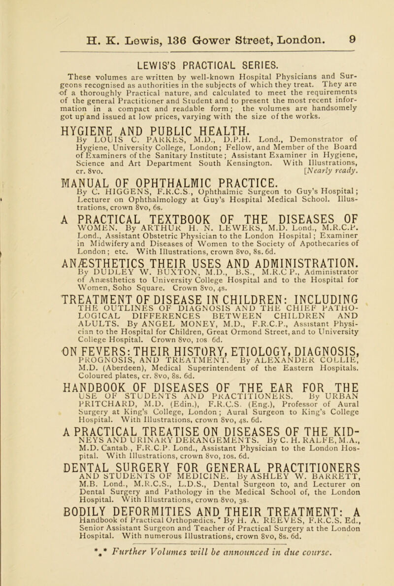 LEWIS’S PRACTICAL SERIES. These volumes are written by well-known Hospital Physicians and Sur- geons recognised as authorities in the subjects of which they treat. They are ■of a thoroughly Practical nature, and calculated to meet the requirements of the general Practitioner and Student and to present the most recent infor- mation in a compact and readable form ; the volumes are handsomely got up and issued at low prices, varying with the size of the works. HYGIENE AND PUBLIC HEALTH. By LOUIS C. PARKES, M.D., D.P.H. Lond., Demonstrator of Hygiene, University College, London; Fellow, and Member of the Board of Examiners of the Sanitary Institute ; Assistant Examiner in Hygiene, Science and Art Department South Kensington. With Illustrations, cr. 8vo. [Nearly ready. MANUAL OF OPHTHALMIC PRACTICE. By C. HIGGENS, F.R.C.S., Ophthalmic Surgeon to Guy’s Hospital ; Lecturer on Ophthalmology at Guy’s Hospital Medical School. Illus- trations, crown 8vo, 6s. A PRACTICAL TEXTBOOK OF THE DISEASES OF WOMEN. By ARTHUK H. N. LEWERS, M.D. Lond., M.R.C.F. Lond., Assistant Obstetric Physician to the London Hospital ; Examiner in Midwifery and Diseases of Women to the Society of Apothecaries of London; etc. With Illustrations, crown 8vo, 8s. 6d. ANAESTHETICS THEIR USES AND ADMINISTRATION. By DUDLEY W. BUXTON. M.D., B.S., M.K.C F., Administrator of Anaesthetics to University College Hospital and to the Hospital for Women, Soho Square. Crown 8vo, 4s. TREATMENT OF DISEASE IN CHILDREN: INCLUDING THE OUTLINES OF DIAGNOSIS AND THE CHIEF PATHO- LOGICAL DIFFERENCES BETWEEN CHILDREN AND AbULTS. By ANGEL MONEY, M.D., F.R.C.P., Assistant Physi- cian to the Hospital for Children, Great Ormond Street, and to University College Hospital. Crown 8vo, 10s 6d. ON FEVERS: THEIR HISTORY, ETIOLOGY, DIAGNOSIS, PROGNOSIS, AND TREATMENT. By ALEXANDER COLLIE, M.D. (Aberdeen), Medical Superintendent of the Eastern Hospitals. Coloured plates, cr. 8vo, 8s. 6d. HANDBOOK OF DISEASES OF THE EAR FOR THE USE OF STUDENTS AND PRACTITIONERS. By URBAN PRITCHARD, M.D. (Edin.), F.R.C.S. (Eng.), Professor of Aural Surgery at King’s College, London ; Aural Surgeon to King’s College Hospital. With Illustrations, crown 8vo, 4s. 6d. A PRACTICAL TREATISE ON DISEASES OF THE KID- NEYS AND URINARY DERANGEMENTS. By C. H. KALEE, M.A., M.D. Cantab , F.R.C.P. Lond., Assistant Physician to the London Hos- pital. With Illustrations, crown 8vo, 10s. 6d. DENTAL SURGERY FOR GENERAL PRACTITIONERS AND STUDENTS OF MEDICINE. By ASHLEY W. BARRETT, M.B. Lond., M.R.C.S., L.D.S., Dental Surgeon to, and Lecturer on Dental Surgery and Pathology in the Medical School of, the London Hospital. With Illustrations, crown 8vo, 3s. BODILY DEFORMITIES AND THEIR TREATMENT: A Handbook of Practical Orthopaedics. * By H. A. REEVES, F.R.C.S. Ed., Senior Assistant Surgeon and Teacher of Practical Surgery at the London Hospital. With numerous Illustrations, crown 8vo, 8s. 6d. %* Further Volumes will be announced in due course.