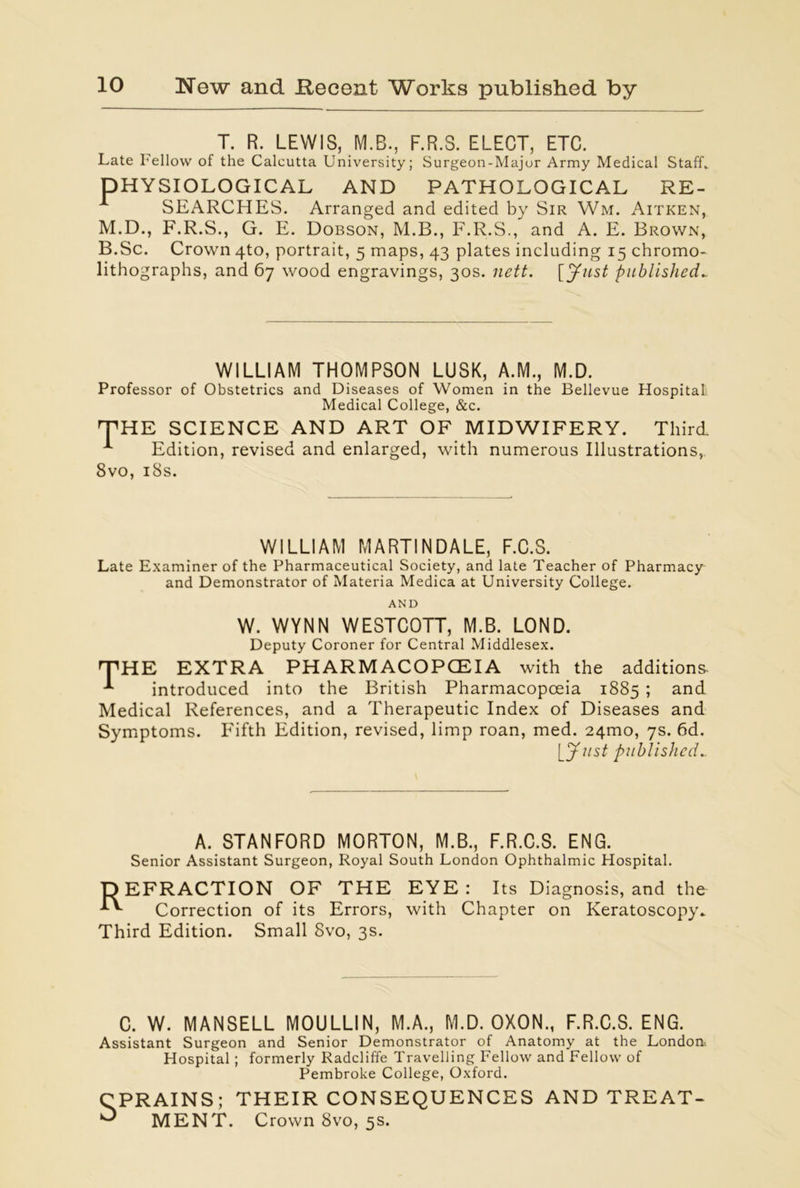 T. R. LEWIS, M.B., F.R.S. ELECT, ETC. Late I'ellow of the Calcutta University; Surgeon-Major Army Medical Staff. DHYSIOLOGICAL AND PATHOLOGICAL RE- SEARCHES. Arranged and edited by Sir Wm. Aitken, M.D., F.R.S., G. E. Dobson, M.B., F.R.S., and A. E. Brown, B.Sc. Crown 4to, portrait, 5 maps, 43 plates including 15 chromo- lithographs, and 67 wood engravings, 30s. nett. [Just published* WILLIAM THOMPSON LUSK, A.M., M.D. Professor of Obstetrics and Diseases of Women in the Bellevue Hospital Medical College, &c. THE SCIENCE AND ART OF MIDWIFERY. Third. A Edition, revised and enlarged, with numerous Illustrations, 8vo, iSs. WILLIAM MARTINDALE, F.C.S. Late Examiner of the Pharmaceutical Society, and late Teacher of Pharmacy and Demonstrator of Materia Medica at University College. AND W. WYNN WESTCOTT, M.B. LOND. Deputy Coroner for Central Middlesex. THE EXTRA PH ARM ACOPCEIA with the additions. * introduced into the British Pharmacopoeia 1885 ; and Medical References, and a Therapeutic Index of Diseases and Symptoms. Fifth Edition, revised, limp roan, med. 24mo, 7s. 6d. published_ A. STANFORD MORTON, M.B., F.R.C.S. ENG. Senior Assistant Surgeon, Royal South London Ophthalmic Hospital. DEFRACTION OF THE EYE: Correction of its Errors, f Third Edition. Small 8vo, 3s. Its Diagnosis, and the with Chapter on Keratoscopy. C. W. MANSELL MOULLIN, M.A., M.D. OXON., F.R.C.S. ENG. Assistant Surgeon and Senior Demonstrator of Anatomy at the London-. Hospital ; formerly Radcliffe Travelling Fellow and Fellow of Pembroke College, Oxford. CPRAINS; THEIR CONSEQUENCES AND TREAT- ^ MENT. Crown 8vo, 5s.