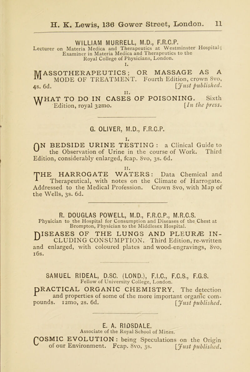 WILLIAM MURRELL, M.D., F.R.C.P. Lecturer on Materia Medica and Therapeutics at Westminster Hospital; Examiner in Materia Medica and Therapeutics to the Royal College of Physicians, London. I. MASSOTHERAPEUTICS; OR MASSAGE AS A MODE OF TREATMENT. Fourth Edition, crown 8vo, 4s. 6d. [Just published. n. WHAT TO DO IN CASES OF POISONING. Sixth '' Edition, royal 32010. [Iu the press. G. OLIVER, M.D., F.R.C.P. I. QN BEDSIDE URINE TESTING : a Clinical Guide to ^ the Observation of Urine in the course of Work. Third Edition, considerably enlarged, fcap. 8vo, 3s. 6d. II. THE HARROGATE WATERS: Data Chemical and Therapeutical, with notes on the Climate of Harrogate. Addressed to the Medical Profession. Crown 8vo, with Map of the Wells, 3s. 6d. R. DOUGLAS POWELL, M.D., F.R.C.P., M.R.C.S. Physician to the Hospital for Consumption and Diseases of the Chest at Brompton, Physician to the Middlesex Hospital. niSEASES OF THE LUNGS AND PLEURAE IN- u CLUDING CONSUMPTION. Third Edition, re-written and enlarged, with coloured plates and wood-engravings, 8vo, 16s. SAMUEL RIDEAL, D.SC. (LOND.), F.I.C., F.C.S., F.G.S. Fellow of University College, London. DRACTICAL ORGANIC CHEMISTRY. The detection and properties of some of the more important organic com- pounds. i2mo, 2s. 6d. [Just published. E. A. RIDSDALE. Associate of the Royal School of Mines. pOSMIC EVOLUTION : being Speculations on the Origin